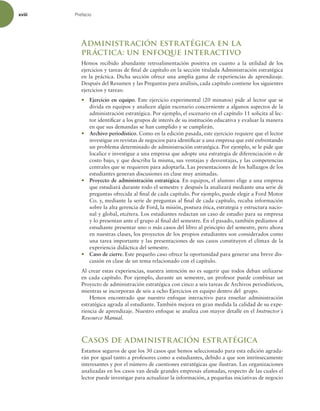 xviii Prefacio
Administración estratégica en la
práctica: un enfoque interactivo
Hemos recibido abundante retroalimentación positiva en cuanto a la utilidad de los
ejercicios y tareas de inal de capítulo en la sección titulada Administración estratégica
en la práctica. Dicha sección ofrece una amplia gama de experiencias de aprendizaje.
Después del Resumen y las Preguntas para análisis, cada capítulo contiene los siguientes
ejercicios y tareas:
r Ejercicio en equipo. Este ejercicio experimental (20 minutos) pide al lector que se
divida en equipos y analicen algún escenario concerniente a algunos aspectos de la
administración estratégica. Por ejemplo, el escenario en el capítulo 11 solicita al lec-
tor identiicar a los grupos de interés de su institución educativa y evaluar la manera
en que sus demandas se han cumplido y se cumplirán.
r Archivo periodístico. Como en la edición pasada, este ejercicio requiere que el lector
investigue en revistas de negocios para identiicar a una empresa que esté enfrentando
un problema determinado de administración estratégica. Por ejemplo, se le pide que
localice e investigue a una empresa que adopte una estrategia de diferenciación o de
costo bajo, y que describa la misma, sus ventajas y desventajas, y las competencias
centrales que se requieren para adoptarla. Las presentaciones de los hallazgos de los
estudiantes generan discusiones en clase muy animadas.
r Proyecto de administración estratégica. En equipos, el alumno elige a una empresa
que estudiará durante todo el semestre y después la analizará mediante una serie de
preguntas ofrecida al inal de cada capítulo. Por ejemplo, puede elegir a Ford Motor
Co. y, mediante la serie de preguntas al inal de cada capítulo, recaba información
sobre la alta gerencia de Ford, la misión, postura ética, estrategia y estructura nacio-
nal y global, etcétera. Los estudiantes redactan un caso de estudio para su empresa
y lo presentan ante el grupo al inal del semestre. En el pasado, también pedíamos al
estudiante presentar uno o más casos del libro al principio del semestre, pero ahora
en nuestras clases, los proyectos de los propios estudiantes son considerados como
una tarea importante y las presentaciones de sus casos constituyen el clímax de la
experiencia didáctica del semestre.
r Caso de cierre. Este pequeño caso ofrece la oportunidad para generar una breve dis-
cusión en clase de un tema relacionado con el capítulo.
Al crear estas experiencias, nuestra intención no es sugerir que todos deban utilizarse
en cada capítulo. Por ejemplo, durante un semestre, un profesor puede combinar un
Proyecto de administración estratégica con cinco a seis tareas de Archivos periodísticos,
mientras se incorporan de seis a ocho Ejercicios en equipo dentro del grupo.
Hemos encontrado que nuestro enfoque interactivo para enseñar administración
estratégica agrada al estudiante. También mejora en gran medida la calidad de su expe-
riencia de aprendizaje. Nuestro enfoque se analiza con mayor detalle en el Instructor´s
Resource Manual.
Casos de administración estratégica
Estamos seguros de que los 30 casos que hemos seleccionado para esta edición agrada-
rán por igual tanto a profesores como a estudiantes, debido a que son intrínsecamente
interesantes y por el número de cuestiones estratégicas que ilustran. Las organizaciones
analizadas en los casos van desde grandes empresas afamadas, respecto de las cuales el
lector puede investigar para actualizar la información, a pequeñas iniciativas de negocio
 
