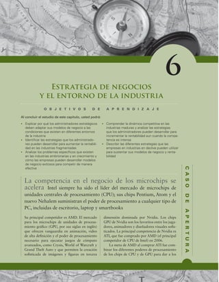 C
A
S
O
D
E
A
P
E
R
T
U
R
A
Estrategia de negocios
y el entorno de la industria
O B J E T I V O S D E A P R E N D I Z A J E
t YQMJDBSQPSRVÏMPTBENJOJTUSBEPSFTFTUSBUÏHJDPT
EFCFOBEBQUBSTVTNPEFMPTEFOFHPDJPBMBT
DPOEJDJPOFTRVFFYJTUFOFOEJGFSFOUFTFOUPSOPT
EFMBJOEVTUSJB
t *EFOUJmDBSMBTFTUSBUFHJBTRVFMPTBENJOJTUSBEP-
SFTQVFEFOEFTBSSPMMBSQBSBBVNFOUBSMBSFOUBCJMJ-
EBEFOMBTJOEVTUSJBTGSBHNFOUBEBT
t OBMJ[BSMPTQSPCMFNBTFTQFDÓmDPTRVFFYJTUFO
FOMBTJOEVTUSJBTFNCSJPOBSJBTZFODSFDJNJFOUPZ
DØNPMBTFNQSFTBTQVFEFOEFTBSSPMMBSNPEFMPT
EFOFHPDJPFYJUPTPTQBSBDPNQFUJSEFNBOFSB
FGFDUJWB
t $PNQSFOEFSMBEJOÈNJDBDPNQFUJUJWBFOMBT
JOEVTUSJBTNBEVSBTZBOBMJ[BSMBTFTUSBUFHJBT
RVFMPTBENJOJTUSBEPSFTQVFEFOEFTBSSPMMBSQBSB
JODSFNFOUBSMBSFOUBCJMJEBEBVODVBOEPMBDPNQF-
UFODJBFTJOUFOTB
t %FTDSJCJSMBTEJGFSFOUFTFTUSBUFHJBTRVFMBT
FNQSFTBTFOJOEVTUSJBTFOEFDMJWFQVFEFOVUJMJ[BS
QBSBTVTUFOUBSTVTNPEFMPTEFOFHPDJPZSFOUB-
CJMJEBE
Al concluir el estudio de este capítulo, usted podrá:
6
Su principal competidor es AMD. El mercado
para los microchips de unidades de procesa-
miento gráico (GPU, por sus siglas en inglés)
que ofrecen vanguardia en animación, video
de alta deinición y el poder de procesamiento
necesario para ejecutar juegos de cómputo
avanzados, como Crysis, World of Warcraft y
Grand Theft Auto y que permiten la creación
soisticada de imágenes y iguras en tercera
dimensión dominada por Nvidia. Los chips
GPU de Nvidia son los favoritos entre los juga-
dores, animadores y diseñadores visuales sois-
ticados. La principal competencia de Nvidia es
ATI, que fue comprado por AMD (el principal
competidor de CPU de Intel) en 2006.
La meta de AMD al comprar ATI fue com-
binar los diferentes poderes de procesamiento
de los chips de CPU y de GPU para dar a los
La competencia en el negocio de los microchips se
acelera Intel siempre ha sido el líder del mercado de microchips de
unidades centrales de procesamiento (CPU); sus chips Pentium, Atom y el
nuevo Nehalem suministran el poder de procesamiento a cualquier tipo de
PC, incluidas de escritorio, laptop y smartbooks
 