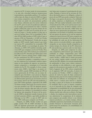 177
usuarios de PC el mejor poder de procesamiento
y la más alta velocidad mientras proporcionan
sorprendentes capacidades gráicas. Al combinar
ambos tipos de chips, la meta de AMD era lograr
una ventaja competitiva sobre Intel. Los CPU de
Intel tiene un poder de procesamiento gráico
muy básico, suiciente para las tareas ordinarias
de una PC, pero no para las poderosas aplicacio-
nes de juegos, procesamiento de video o interfaz
gráica soisticada como la que hay dentro de las
PC de Apple. Los GPU son el corazón de las con-
solas de juegos y Nvidia produjo el chip que se
usó en el primer Xbox. En la actualidad, la divi-
sión ATI de AMD produce el GPU sobre el que se
ejecuta el Wii de Nintendo, y el GPU de Nvidia
está dentro del PlayStation3. Nvidia dio un gran
golpe en 2009 cuando Apple anunció que todas
sus nuevas PC contendrían los avanzados GPU
de Nvidia, debido a su tecnología de punta. No
obstante, en 2009, ATI también introdujo pode-
rosos GPU que compiten con los de Nvidia. Hoy,
tanto Nvidia como ATI rivalizan por suministrar
los GPU en las PC ofrecidas por fabricantes como
Dell, HP y Lenovo; además, Intel y AMD compi-
ten por suministrar los CPU en estas PC.
La situación compleja y competitiva entre es-
tas tres empresas ha ocasionado cambios impor-
tantes en sus modelos de negocio, un posiciona-
miento competitivo y estrategias en el mercado
maduro de las PC. Por ejemplo, la feroz compe-
tencia entre AMD e Intel llegó a un punto crí-
tico en 2005, cuando AMD introdujo un CPU de
nueva generación de 64 bits, con un mejor de-
sempeño que el de Intel y cuyo precio se disparó
mientras Intel luchaba por alcanzarlo. Pero Intel,
un diferenciador general con inversiones masivas
de recursos, innovó un CPU aún más poderoso, y
para 2007 había igualado y superado al de AMD.
Al mismo tiempo, Intel tenía los recursos necesa-
rios para producir sus CPU de siguiente genera-
ción, de menor tamaño, algo que cada vez es más
importante hoy debido a la necesidad de enfriar
las laptop más pequeñas. El precio de las accio-
nes de AMD se desplomó cuando el precio de las
de Intel aumentó, debido a que había perdido su
liderazgo en las CPU y a que en 2007 aún no
tenía GPU viable para competir con Nvidia.
Después, en 2008, Nvidia recibió un gran
golpe cuando ATI de AMD introdujo su chip
GPU de siguiente generación que superó el de
Nvidia y ofrecía estos poderosos GPU a precios
más bajos para recuperar la participación de mer-
cados. Después, el precio de las acciones de Nvi-
dia se derrumbó, pues se vio obligada a reducir el
precio de sus GPU para poder competir.Todo esto
dio lugar a una guerra de precios, y las utilidades
de ambas empresas se desplomaron. Al mismo
tiempo, ATI aún estaba luchando contra Intel en
el mercado de los CPU, en el cual los nuevos pro-
cesadores “dual core” de Intel se habían conver-
tido en los líderes del mercado. AMD lanzó sus
chips de nueva generación que igualaban y hasta
superaban a los de Intel; el resultado nuevamente
fue una guerra de precios en la cual las empresas
redujeron el precio de sus CPU para competir por
la participación de mercado. El resultado fue que
las utilidades de cada uno de los fabricantes de
chips cayeron en picada debido a que quedaron
atrapados en una intensa batalla competitiva; al
mismo tiempo, los clientes de las PC obtuvieron
PC más poderosas a precios cada vez más bajos.
Después, en 2008, para empeorar la situa-
ción competitiva, Intel anunció que estaba desa-
rrollando su código vanguardista para GPU
llamado Larrabee para competir directamente
contra Nvidia y AMD. Intel se había percatado
de con cuánta rapidez estaba creciendo el mer-
cado de las GPU, debido a la creciente popularidad
de multimedia en línea como videos, animacio-
nes, películas en alta deinición y, por supuesto,
juegos de alta potencia ejecutados en la PC. Con
Intel, el gigante de las CPU, ahora compitiendo
en el segmento GPU del mercado, el precio de
las acciones de Nvidia y AMD se colapsó. Los
precios de todos los tipos de chips continuaron
disminuyendo, pues las tres empresas habían gas-
tado miles de millones en investigación y desa-
rrollo nuevo y costoso para innovar y mejorar
los chips, a pesar de la merma en sus utilidades.
El resultado inal es que la intensa competen-
cia en el mercado de los chips de cómputo está
colapsando la rentabilidad de las tres principales
empresas, a pesar de que están ofreciendo a los
clientes mucho más valor por su dinero. Sin lugar
a dudas, las empresas más innovadoras necesi-
tan administrar la competencia de la industria
para asegurar que pueden ofrecer a sus clientes
mejores productos y, al mismo tiempo, obtener
utilidades superiores al promedio, de manera que
puedan inanciar la innovación necesaria para
perfeccionar los productos y la rentabilidad con
el paso del tiempo.
 