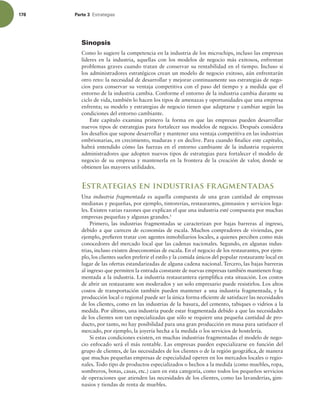 178 Parte 3 TUSBUFHJBT
Sinopsis
Como lo sugiere la competencia en la industria de los microchips, incluso las empresas
líderes en la industria, aquellas con los modelos de negocio más exitosos, enfrentan
problemas graves cuando tratan de conservar su rentabilidad en el tiempo. Incluso si
los administradores estratégicos crean un modelo de negocio exitoso, aún enfrentarán
otro reto: la necesidad de desarrollar y mejorar continuamente sus estrategias de nego-
cios para conservar su ventaja competitiva con el paso del tiempo y a medida que el
entorno de la industria cambia. Conforme el entorno de la industria cambia durante su
ciclo de vida, también lo hacen los tipos de amenazas y oportunidades que una empresa
enfrenta; su modelo y estrategias de negocio tienen que adaptarse y cambiar según las
condiciones del entorno cambiante.
Este capítulo examina primero la forma en que las empresas pueden desarrollar
nuevos tipos de estrategias para fortalecer sus modelos de negocio. Después considera
los desafíos que supone desarrollar y mantener una ventaja competitiva en las industrias
embrionarias, en crecimiento, maduras y en declive. Para cuando inalice este capítulo,
habrá entendido cómo las fuerzas en el entorno cambiante de la industria requieren
administradores que adopten nuevos tipos de estrategias para fortalecer el modelo de
negocio de su empresa y mantenerla en la frontera de la creación de valor, donde se
obtienen las mayores utilidades.
Estrategias en industrias fragmentadas
Una industria fragmentada es aquella compuesta de una gran cantidad de empresas
medianas y pequeñas, por ejemplo, tintorerías, restaurantes, gimnasios y servicios lega-
les. Existen varias razones que explican el que una industria esté compuesta por muchas
empresas pequeñas y algunas grandes.1
Primero, las industrias fragmentadas se caracterizan por bajas barreras al ingreso,
debido a que carecen de economías de escala. Muchos compradores de viviendas, por
ejemplo, preieren tratar con agentes inmobiliarios locales, a quienes perciben como más
conocedores del mercado local que las cadenas nacionales. Segundo, en algunas indus-
trias, incluso existen deseconomías de escala. En el negocio de los restaurantes, por ejem-
plo, los clientes suelen preferir el estilo y la comida únicos del popular restaurante local en
lugar de las ofertas estandarizadas de alguna cadena nacional. Tercero, las bajas barreras
al ingreso que permiten la entrada constante de nuevas empresas también mantienen frag-
mentada a la industria. La industria restaurantera ejempliica esta situación. Los costos
de abrir un restaurante son moderados y un solo empresario puede resistirlos. Los altos
costos de transportación también pueden mantener a una industria fragmentada, y la
producción local o regional puede ser la única forma eiciente de satisfacer las necesidades
de los clientes, como en las industrias de la basura, del cemento, tabiques o vidrios a la
medida. Por último, una industria puede estar fragmentada debido a que las necesidades
de los clientes son tan especializadas que sólo se requiere una pequeña cantidad de pro-
ducto, por tanto, no hay posibilidad para una gran producción en masa para satisfacer el
mercado, por ejemplo, la joyería hecha a la medida o los servicios de hostelería.
Si estas condiciones existen, en muchas industrias fragmentadas el modelo de nego-
cio enfocado será el más rentable. Las empresas pueden especializarse en función del
grupo de clientes, de las necesidades de los clientes o de la región geográica, de manera
que muchas pequeñas empresas de especialidad operen en los mercados locales o regio-
nales. Todo tipo de productos especializados o hechos a la medida (como muebles, ropa,
sombreros, botas, casas, etc.) caen en esta categoría, como todos los pequeños servicios
de operaciones que atienden las necesidades de los clientes, como las lavanderías, gim-
nasios y tiendas de renta de muebles.
 