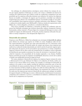 Capítulo 6 TUSBUFHJBEFOFHPDJPTZFMFOUPSOPEFMBJOEVTUSJB 179
Sin embargo, los administradores estratégicos ansían obtener las ventajas de cos-
tos que supone impulsar el liderazgo en costos o las ventas y utilidades de mejorar las
ventajas de la diferenciación que conlleva evadir las condiciones competitivas que han
permitido que las empresas enfocadas dominen una industria. En esencia, las empresas
buscan un modelo y estrategias de negocio que les permitan consolidar una industria
fragmentada para obtener una rentabilidad superior al promedio posible en una indus-
tria consolidada. Estas empresas incluyen a grandes minoristas como Walmart y Target
y cadenas de comida rápida como McDonald’s y Subway; tiendas de reparaciones como
Midas, Inc.; y hasta abogados, consultores y contadores iscalistas.
Para crecer, consolidar sus industrias y convertirse en líderes de la industria, estas em-
presas han diseñado estrategias que incluyen desarrollar cadenas, franquicias, fusiones
horizontales, utilizar internet y TI, para lograr las ventajas del liderazgo en costos o del
modelo de negocio de diferenciación. Al hacerlo, muchas empresas enfocadas han per-
dido su ventaja competitiva y han desaparecido (igura 6.1).
Desarrollo de cadenas
Empresas como Walmart y Midas han adoptado una estrategia de desarrollo de cadenas
para obtener las ventajas que supone ser el líder en costos. Establecen redes de tien-
das comercializadoras vinculadas que están interconectadas por TI y funcionan como
una sola empresa grande. El enorme poder de compra que poseen estas empresas por
medio de su cadena de tiendas diseminadas por toda la nación, les permite negociar gran-
des reducciones de precios con los proveedores que promueven su ventaja competitiva.
Superan la barrera de los altos costos de transportación al establecer centros regionales
de distribución que pueden economizar los costos de inventario y maximizar la capa-
cidad de respuesta a las necesidades de las tiendas regionales y sus clientes. También
logran economías de escala al compartir sus habilidades directivas a través de la cadena
y pueden usar publicidad nacional en lugar de local.
Por tanto, mediante el desarrollo de cadenas, las empresas logran ventajas de costos
y diferenciación de las que disfrutan los líderes en la industria; de hecho, suelen con-
vertirse en los nuevos líderes de la misma. Por ejemplo, la estrategia de desarrollo de
cadenas se ha usado en una amplia variedad de industrias minoristas, que se han ido
consolidando de manera paulatina. Barnes  Noble y Borders usaron esta estrategia en
la venta minorista de libros; Staples la aplicó a los útiles de oicina; Best Buy a la venta
minorista de aparatos electrónicos; Home Depot a los suministros de construcción, etc.
En cada caso, las empresas que usaron el desarrollo de cadenas para adoptar un modelo
de negocio basado en el liderazgo en costos o diferenciación, transformaron la estructura
competitiva de la industria a su favor y consolidaron la industria y debilitaron las cinco
fuerzas de la competencia en el proceso.
Figura 6.1 TUSBUFHJBTQBSBDPOTPMJEBSVOBJOEVTUSJBGSBHNFOUBEB
Estrategias para consolidar
una industria fragmentada
Desarrollo
de cadenas
Franquiciamiento
Fusiones
horizontales
TI e
internet
 