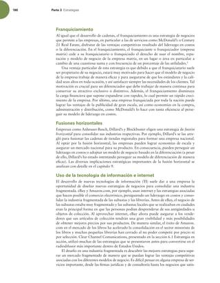180 Parte 3 TUSBUFHJBT
Franquiciamiento
Al igual que el desarrollo de cadenas, el franquiciamiento es una estrategia de negocios
que permite a las empresas, en particular a las de servicios como McDonald’s o Century
21 Real Estate, disfrutar de las ventajas competitivas resultado del liderazgo en costos
o la diferenciación. En el franquiciamiento, el franquiciante o franquiciador (empresa
matriz) cede a su franquiciatario o franquiciado el derecho de usar el nombre, repu-
tación y modelo de negocio de la empresa matriz, en un lugar o área en particular a
cambio de una cuantiosa suma y con frecuencia de un porcentaje de las utilidades.2
Una ventaja particular de esta estrategia es que debido a que el franquiciatario suele
ser propietario de su negocio, estará muy motivado para hacer que el modelo de negocio
de la empresa trabaje de manera eicaz y para asegurarse de que los estándares y la cali-
dad sean altos en toda ocasión, y así satisfacer siempre las necesidades de los clientes. Tal
motivación es crucial para un diferenciador que debe trabajar de manera continua para
conservar su atractivo exclusivo o distintivo. Además, el franquiciamiento disminuye
la carga inanciera que supone expandirse con rapidez, lo cual permite un rápido creci-
miento de la empresa. Por último, una empresa franquiciada por toda la nación puede
lograr las ventajas de la publicidad de gran escala, así como economías en la compra,
administración y distribución, como McDonald’s lo hace con tanta eiciencia al perse-
guir su modelo de liderazgo en costos.
Fusiones horizontales
Empresas como Anheuser-Busch, Dillard’s y Blockbuster eligen una estrategia de fusión
horizontal para consolidar sus industrias respectivas. Por ejemplo, Dillard’s se las arre-
gló para fusionar las cadenas de tiendas regionales para formar una empresa nacional.
Al optar por la fusión horizontal, las empresas pueden lograr economías de escala y
asegurar un mercado nacional para su producto. En consecuencia, pueden perseguir un
liderazgo en costos o adoptar un modelo de negocio basado en la diferenciación (a pesar
de ello, Dillard’s ha estado intentando perseguir su modelo de diferenciación de manera
eicaz). Las diversas implicaciones estratégicas importantes de la fusión horizontal se
analizan con detalle en el capítulo 9.
Uso de la tecnología de información e internet
El desarrollo de nuevas tecnologías de información (TI) suele dar a una empresa la
oportunidad de diseñar nuevas estrategias de negocios para consolidar una industria
fragmentada. eBay y Amazon.com, por ejemplo, usan internet y las estrategias asociadas
que hacen posible el comercio electrónico, persiguiendo un liderazgo en costos y conso-
lidar la industria fragmentada de las subastas y las librerías. Antes de eBay, el negocio de
las subastas estaba muy fragmentado y las subastas locales que se realizaban en ciudades
eran la principal forma en que las personas podían desprenderse de sus antigüedades u
objetos de colección. Al aprovechar internet, eBay ahora puede asegurar a los vende-
dores que sus artículos de colección tendrán una gran visibilidad y más posibilidades
de obtener mejores precios por sus productos. De manera similar, el éxito de Amazon.
com en el mercado de los libros ha acelerado la consolidación en el sector minorista de
los libros y muchas pequeñas librerías han cerrado al no poder competir por precio ni
por selección. Clear Channel Comunications, presentado en la sección 6.1 Estrategia en
acción, utilizó muchas de las estrategias que se presentaron antes para convertirse en el
radiodifusor más importante dentro de Estados Unidos.
El desafío en una industria fragmentada es descubrir las mejores estrategias para supe-
rar un mercado fragmentado de manera que se puedan lograr las ventajas competitivas
asociadas con los diferentes modelos de negocio. Es difícil pensar en alguna empresa de ser-
vicios importante, desde las irmas jurídicas y de consultoría hasta los negocios que satis-
 