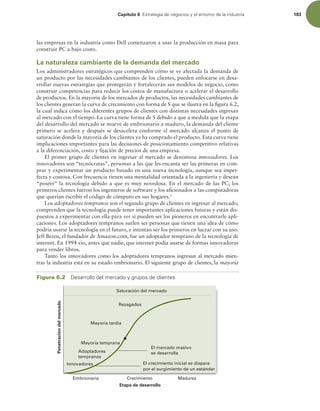 Capítulo 6 TUSBUFHJBEFOFHPDJPTZFMFOUPSOPEFMBJOEVTUSJB 183
las empresas en la industria como Dell comenzaron a usar la producción en masa para
construir PC a bajo costo.
La naturaleza cambiante de la demanda del mercado
Los administradores estratégicos que comprenden cómo se ve afectada la demanda de
un producto por las necesidades cambiantes de los clientes, pueden enfocarse en desa-
rrollar nuevas estrategias que protegerán y fortalecerán sus modelos de negocio, como
construir competencias para reducir los costos de manufactura o acelerar el desarrollo
de productos. En la mayoría de los mercados de productos, las necesidades cambiantes de
los clientes generan la curva de crecimiento con forma de S que se ilustra en la igura 6.2,
la cual indica cómo los diferentes grupos de clientes con distintas necesidades ingresan
al mercado con el tiempo. La curva tiene forma de S debido a que a medida que la etapa
del desarrollo del mercado se mueve de embrionario a maduro, la demanda del cliente
primero se acelera y después se desacelera conforme el mercado alcanza el punto de
saturación donde la mayoría de los clientes ya ha comprado el producto. Esta curva tiene
implicaciones importantes para las decisiones de posicionamiento competitivo relativas
a la diferenciación, costo y ijación de precios de una empresa.
El primer grupo de clientes en ingresar al mercado se denomina innovadores. Los
innovadores son “tecnócratas”, personas a las que les encanta ser las primeras en com-
prar y experimentar un producto basado en una nueva tecnología, aunque sea imper-
fecta y costosa. Con frecuencia tienen una mentalidad orientada a la ingeniería y desean
“poseer” la tecnología debido a que es muy novedosa. En el mercado de las PC, los
primeros clientes fueron los ingenieros de software y los aicionados a las computadoras
que querían escribir el código de cómputo en sus hogares.5
Los adoptadores tempranos son el segundo grupo de clientes en ingresar al mercado;
comprenden que la tecnología puede tener importantes aplicaciones futuras y están dis-
puestos a experimentar con ella para ver si pueden ser los pioneros en encontrarle apli-
caciones. Los adoptadores tempranos suelen ser personas que tienen una idea de cómo
podría usarse la tecnología en el futuro, e intentan ser los primeros en lucrar con su uso.
Jeff Bezos, el fundador de Amazon.com, fue un adoptador temprano de la tecnología de
internet. En 1994 vio, antes que nadie, que internet podía usarse de formas innovadoras
para vender libros.
Tanto los innovadores como los adoptadores tempranos ingresan al mercado mien-
tras la industria está en su estado embrionario. El siguiente grupo de clientes, la mayoría
Figura 6.2 %FTBSSPMMPEFMNFSDBEPZHSVQPTEFDMJFOUFT
Penetración
del
mercado
Crecimiento Madurez
Etapa de desarrollo
Embrionaria
El mercado masivo
se desarrolla
El crecimiento inicial se dispara
por el surgimiento de un estándar
Rezagados
Mayoría tardía
Mayoría temprana
Adoptadores
tempranos
Innovadores
Saturación del mercado
 