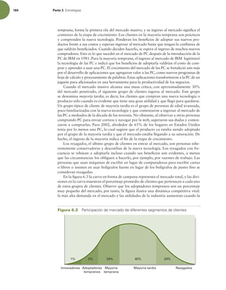 184 Parte 3 TUSBUFHJBT
temprana, forma la primera ola del mercado masivo, y su ingreso al mercado signiica el
comienzo de la etapa de crecimiento. Los clientes en la mayoría temprana son prácticos
y comprenden la nueva tecnología. Ponderan los beneicios de adoptar sus nuevos pro-
ductos frente a sus costos y esperan ingresar al mercado hasta que tengan la conianza de
que saldrán beneiciados. Cuando deciden hacerlo, se espera el ingreso de muchos nuevos
compradores. Esto es lo que sucedió en el mercado de PC después de la introducción de la
PC de IBM en 1981. Para la mayoría temprana, el ingreso al mercado de IBM legitimizó
la tecnología de las PC e indicó que los beneicios de adoptarla valdrían el costo de com-
prar y aprender a usar una PC. El crecimiento del mercado de las PC se fortaleció aún más
por el desarrollo de aplicaciones que agregaron valor a las PC, como nuevos programas de
hoja de cálculo y procesamiento de palabras. Estas aplicaciones transformaron a la PC de un
juguete para aicionados en una herramienta para la productividad de los negocios.
Cuando el mercado masivo alcanza una masa crítica, con aproximadamente 30%
del mercado penetrado, el siguiente grupo de clientes ingresa al mercado. Este grupo
se denomina mayoría tardía, es decir, los clientes que compran una nueva tecnología o
producto sólo cuando es evidente que tiene una gran utilidad y que llegó para quedarse.
Un grupo típico de cliente de mayoría tardía es el grupo de personas de edad avanzada,
poco familiarizadas con la nueva tecnología y que comenzaron a ingresar al mercado de
las PC a mediados de la década de los noventa. No obstante, al observar a otras personas
comprando PC para enviar correos y navegar por la web, superaron sus dudas y comen-
zaron a comprarlas. Para 2002, alrededor de 65% de los hogares en Estados Unidos
tenía por lo menos una PC, lo cual sugiere que el producto ya estaba siendo adoptado
por el grupo de la mayoría tardía y que el mercado estaba llegando a su saturación. De
hecho, el ingreso de la mayoría indica el in de la etapa de crecimiento.
Los rezagados, el último grupo de clientes en entrar al mercado, son personas inhe-
rentemente conservadoras y desconfían de la nueva tecnología. Los rezagados con fre-
cuencia se rehúsan a adoptarla incluso cuando sus beneicios son evidentes, a menos
que las circunstancias los obliguen a hacerlo, por ejemplo, por razones de trabajo. Las
personas que usan máquinas de escribir en lugar de computadoras para escribir cartas
o libros o insisten en usar bolígrafos fuente en lugar de los bolígrafos de punto ino se
consideran rezagadas.
En la igura 6.3 la curva en forma de campana representa el mercado total, y las divi-
siones en la curva muestran el porcentaje promedio de clientes que pertenecen a cada uno
de estos grupos de clientes. Observe que los adoptadores tempranos son un porcentaje
muy pequeño del mercado; por tanto, la igura ilustra una dinámica competitiva vital:
la más alta demanda en el mercado y las utilidades de la industria aumentan cuando la
Adoptadores
tempranos
Mayoría
temprana
Innovadores Rezagados
Mayoría tardía
1% 5% 24% 45% 24%
Figura 6.3 1BSUJDJQBDJØOEFNFSDBEPEFEJGFSFOUFTTFHNFOUPTEFDMJFOUFT
 