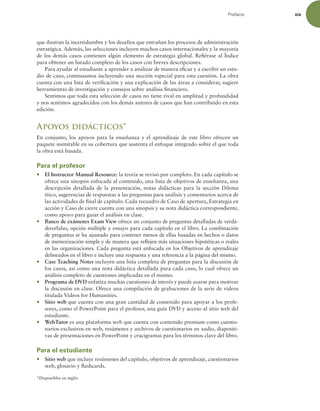Prefacio xix
que ilustran la incertidumbre y los desafíos que entrañan los procesos de administración
estratégica. Además, las selecciones incluyen muchos casos internacionales y la mayoría
de los demás casos contienen algún elemento de estrategia global. Reiérase al Índice
para obtener un listado completo de los casos con breves descripciones.
Para ayudar al estudiante a aprender a analizar de manera eicaz y a escribir un estu-
dio de caso, continuamos incluyendo una sección especial para esta cuestión. La obra
cuenta con una lista de veriicación y una explicación de las áreas a considerar, sugiere
herramientas de investigación y consejos sobre análisis inanciero.
Sentimos que toda esta selección de casos no tiene rival en amplitud y profundidad
y nos sentimos agradecidos con los demás autores de casos que han contribuido en esta
edición.
Apoyos didácticos*
En conjunto, los apoyos para la enseñanza y el aprendizaje de este libro ofrecen un
paquete inimitable en su cobertura que sustenta el enfoque integrado sobre el que toda
la obra está basada.
Para el profesor
r El Instructor Manual Resource: la teoría se revisó por completo. En cada capítulo se
ofrece una sinopsis enfocada al contenido, una lista de objetivos de enseñanza, una
descripción detallada de la presentación, notas didácticas para la sección Dilema
ético, sugerencias de respuestas a las preguntas para análisis y comentarios acerca de
las actividades de inal de capítulo. Cada recuadro de Caso de apertura, Estrategia en
acción y Caso de cierre cuenta con una sinopsis y su nota didáctica correspondiente,
como apoyo para guiar el análisis en clase.
r Banco de exámenes Exam View ofrece un conjunto de preguntas detalladas de verda-
dero/falso, opción múltiple y ensayo para cada capítulo en el libro. La combinación
de preguntas se ha ajustado para contener menos de ellas basadas en hechos o datos
de memorización simple y de manera que relejen más situaciones hipotéticas o reales
en las organizaciones. Cada pregunta está enfocada en los Objetivos de aprendizaje
delineados en el libro e incluye una respuesta y una referencia a la página del mismo.
r Case Teaching Notes incluyen una lista completa de preguntas para la discusión de
los casos, así como una nota didáctica detallada para cada caso, lo cual ofrece un
análisis completo de cuestiones implicadas en el mismo.
r Programa de DVD enfatiza muchas cuestiones de interés y puede usarse para motivar
la discusión en clase. Ofrece una compilación de grabaciones de la serie de videos
titulada Videos for Humanities.
r Sitio web que cuenta con una gran cantidad de contenido para apoyar a los profe-
sores, como el PowerPoint para el profesor, una guía DVD y acceso al sitio web del
estudiante.
r WebTutor es una plataforma web que cuenta con contenido premium como cuestio-
narios exclusivos en web, resúmenes y archivos de cuestionarios en audio, diapositi-
vas de presentaciones en PowerPoint y crucigramas para los términos clave del libro.
Para el estudiante
r Sitio web que incluye resúmenes del capítulo, objetivos de aprendizaje, cuestionarios
web, glosario y lashcards.
*Disponibles en inglés
 