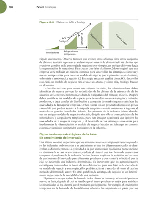 186 Parte 3 TUSBUFHJBT
rápido crecimiento. Observe también que existen otros abismos entre otros conjuntos
de clientes; también representa cambios importantes en la demanda de los clientes que
requieren cambios en la estrategia de negocios (por ejemplo, un enfoque diferente hacia
la segmentación de mercados). Para cruzar con éxito el abismo, Moore sugirió que una
empresa debe trabajar de manera continua para desarrollar las estrategias correctas y
nuevas competencias para crear un modelo de negocio que le permita cruzar el abismo,
sobrevivir y prosperar. La sección 6.2 Estrategia en acción analiza cómo AOL desarrolló
con éxito un modelo de negocio para cruzar un abismo y cómo otra, Prodigy, fracasó
en el intento.
La lección es clara: para cruzar este abismo con éxito, los administradores deben
identiicar de manera correcta las necesidades de los clientes de la primera ola de los
usuarios de la mayoría temprana, es decir, la vanguardia del mercado masivo. Después
deben modiicar sus modelos de negocio para desarrollar nuevas estrategias y rediseñar
productos, y crear canales de distribución y campañas de marketing para satisfacer las
necesidades de la mayoría temprana. Deben contar con un producto idóneo a un precio
razonable que puedan vender a la mayoría temprana cuando comiencen a ingresar al
mercado en grandes cantidades. Además, los pioneros de la industria deben abando-
nar su antiguo modelo de negocio enfocado, dirigido tan sólo a las necesidades de los
innovadores y adoptadores tempranos, pues este enfoque ocasionará que ignoren las
necesidades de la mayoría temprana y el desarrollo de las estrategias necesarias para
implementar la diferenciación o modelo de negocio basado en liderazgo en costos y
continuar siendo un competidor dominante en la industria.
Repercusiones estratégicas de la tasa
de crecimiento del mercado
Una última cuestión importante que los administradores estratégicos deben comprender
en las industrias embrionarias y en crecimiento es que los diferentes mercados se desa-
rrollan a distintos ritmos. La velocidad a la que un mercado evoluciona puede medirse
en términos de su tasa de crecimiento, es decir, el ritmo al que los clientes de un mercado
compran el producto de la industria. Varios factores explican la variación en las tasas
de crecimiento del mercado para diferentes productos y por tanto la velocidad con la
cual se desarrolla una industria determinada. Es importante que los administradores
estratégicos comprendan la fuente de esas diferencias, pues con base en la elección de
su modelo de negocio y estrategias, ellos podrán acelerar o retardar el ritmo al cual un
mercado determinado crece.8
En otras palabras, la estrategia de negocios es un determi-
nante importante de la rentabilidad de una industria.
El primer factor que acelera la demanda de los clientes es la ventaja relativa del producto
nuevo, es decir, el grado al cual se percibe que el nuevo producto es mejor para satisfacer
las necesidades de los clientes que el producto que lo precede. Por ejemplo, el crecimiento
temprano en la demanda de los teléfonos celulares fue impulsado en parte por sus
Adoptadores
tempranos
M
a
y
o
r
í
a
t
e
m
p
r
a
n
a
Innovadores
M
a
y
o
r
í
a
t
a
r
d
í
a
AOL
Prodigy
EL
ABISMO
Figura 6.4 MBCJTNP0-Z1SPEJHZ
 