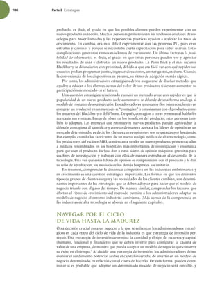188 Parte 3 TUSBUFHJBT
probarlo, es decir, el grado en que los posibles clientes pueden experimentar con un
nuevo producto usándolo. Muchas personas primero usan los teléfonos celulares de sus
colegas para hacer llamadas y las experiencias positivas ayudan a acelerar las tasas de
crecimiento. En cambio, era más difícil experimentar con las primeras PC, pues eran
extrañas y costosas y porque se necesitaba cierta capacitación para saber usarlas. Estas
complicaciones generaron ritmos más lentos de crecimiento. Un último factor es la posi-
bilidad de observarlo, es decir, el grado en que otras personas pueden ver y apreciar
los resultados de usar y disfrutar un nuevo producto. La Palm Pilot y el más reciente
Blackberry se difundieron con prontitud, debido a que era fácil ver con qué rapidez sus
usuarios podían programar juntas, ingresar direcciones, anotar gastos, etcétera. Cuando
la conveniencia de los dispositivos es patente, su ritmo de adopción es más rápido.
Por tanto, los administradores estratégicos deben asegurarse de diseñar métodos que
ayuden a educar a los clientes acerca del valor de sus productos si desean aumentar su
participación de mercado en el futuro.
Una cuestión estratégica relacionada cuando un mercado crece con rapidez es que la
popularidad de un nuevo producto suele aumentar o se difunde de una forma análoga al
modelo de contagio de una infección. Los adoptadores tempranos (los primeros clientes en
comprar un producto) en un mercado se“contagian”o entusiasman con el producto, como
los usuarios del Blackberry o del iPhone. Después, contagian a otras personas al hablarles
acerca de sus ventajas. Luego de observar los beneicios del producto, estas personas tam-
bién lo adoptan. Las empresas que promueven nuevos productos pueden aprovechar la
difusión contagiosa al identiicar y cortejar de manera activa a los líderes de opinión en un
mercado determinado, es decir, los clientes cuyas opiniones son respetadas por los demás.
Por ejemplo, cuando los fabricantes de un nuevo equipo médico de alta tecnología, como
los productores del escáner MRI, comienzan a vender un nuevo producto, primero acuden
a médicos renombrados en los hospitales más importantes de investigación y enseñanza
para que usen el producto. Incluso dan a estos líderes de opinión máquinas gratuitas para
sus ines de investigación y trabajan con ellos de manera estrecha en el desarrollo de la
tecnología. Una vez que estos líderes de opinión se comprometen con el producto y le dan
su sello de aprobación, los médicos de los demás hospitales los imitarán.
En resumen, comprender la dinámica competitiva en las industrias embrionarias y
en crecimiento es una cuestión estratégica importante. Las formas en que los diferentes
tipos de grupos de clientes surgen y las necesidades de los clientes cambian, son determi-
nantes importantes de las estrategias que se deben adoptar para hacer que el modelo de
negocio triunfe con el paso del tiempo. De manera similar, comprender los factores que
afectan el ritmo de crecimiento del mercado permite a los administradores adaptar su
modelo de negocio al entorno industrial cambiante. (Más acerca de la competencia en
las industrias de alta tecnología se aborda en el siguiente capítulo).
Navegar por el ciclo
de vida hasta la madurez
Otra decisión crucial para un negocio a la que se enfrentan los administradores estraté-
gicos en cada etapa del ciclo de vida de la industria es qué estrategia de inversión per-
seguir. Una estrategia de inversión determina la cantidad y el tipo de recursos y capital
(humano, funcional y inanciero) que se deben invertir para conigurar la cadena de
valor de una empresa, de manera que pueda adoptar un modelo de negocio que conserve
su éxito en el tiempo.9
Al decidir una estrategia de inversión, los administradores deben
evaluar el rendimiento potencial (sobre el capital invertido) de invertir en un modelo de
negocio determinado en relación con el costo de hacerlo. De esta forma, pueden deter-
minar si es probable que adoptar un determinado modelo de negocio será rentable, y
 
