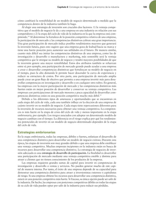 Capítulo 6 TUSBUFHJBEFOFHPDJPTZFMFOUPSOPEFMBJOEVTUSJB 189
cómo cambiará la rentabilidad de un modelo de negocio determinado a medida que la
competencia dentro de la industria también lo haga.
Al elegir una estrategia de inversión son cruciales dos factores: 1) la ventaja compe-
titiva que el modelo de negocio le da a una empresa en una industria en relación con sus
competidores y 2) la etapa del ciclo de vida de la industria en la que la empresa está com-
pitiendo.10
Al determinar la fortaleza de la posición competitiva relativa de una empresa,
la participación de mercado y las competencias distintivas cobran una gran importancia.
Una gran participación de mercado indica posibles rendimientos mayores que generará
la inversión futura, pues esto sugiere que una empresa goza de lealtad hacia su marca y
tiene una fuerte posición para aumentar sus utilidades en el futuro. De manera similar,
cuanto más difícil sea imitar las competencias distintivas de una empresa, como las de
investigación y desarrollo o manufactura y marketing, más sostenible será la ventaja
competitiva que le otorgue su modelo de negocio y tendrá mayores posibilidades de que
la inversión genere una mayor rentabilidad. Estos dos atributos también se refuerzan
entre sí; por ejemplo, una participación de mercado grande puede ayudar a una empresa
a crear y desarrollar competencias distintivas que fortalezcan su modelo de negocio en
el tiempo, pues la alta demanda le permite hacer descender la curva de experiencia y
reducir su estructura de costos. Por otra parte, una participación de mercado amplia
puede crear un gran lujo de efectivo que permita a una empresa invertir más para desa-
rrollar competencias en investigación y desarrollo o en cualquier otro rubro. En general,
las empresas con la mayor participación de mercado y las competencias distintivas más
fuertes están en mejor posición de desarrollar y conservar su ventaja competitiva. Las
empresas con participaciones de mercado menores y poca capacidad de desarrollar com-
petencias distintivas están en una posición competitiva mucho más débil.15
Debido a los diferentes tipos de amenazas y oportunidades que se encuentran en
cada etapa del ciclo de vida, cada una también inluye en la elección de una empresa de
cuánto invertir en su modelo de negocio. Cada etapa tiene repercusiones diferentes para
la inversión de recursos necesarios para obtener una ventaja competitiva. La competen-
cia es más fuerte en la etapa de crisis del ciclo de vida y menos importante en la etapa
embrionaria, por ejemplo. Los riesgos asociados con adoptar un determinado modelo de
negocio cambian con el tiempo. La diferencia en el riesgo explica por qué los rendimien-
tos potenciales de invertir en un modelo de negocio determinado dependen de la etapa
del ciclo de vida.
Estrategias embrionarias
En la etapa embrionaria, todas las empresas, débiles o fuertes, enfatizan el desarrollo de
una competencia distintiva para desarrollar un modelo de negocio exitoso. Durante esta
época, las etapas de inversión son muy grandes debido a que una empresa debe establecer
una ventaja competitiva. Muchas empresas incipientes en la industria están en busca de
recursos para desarrollar una competencia distintiva. La estrategia de negocios de inver-
sión adecuada es una estrategia de desarrollo de participación. La inalidad es desarrollar
una participación de mercado mediante una ventaja competitiva estable y distinta para
atraer a clientes que no tienen conocimiento de los productos de la empresa.
Las empresas requieren grandes sumas de capital para invertir en competencias de
investigación y desarrollo o ventas y servicios. No pueden generar mucho de este capi-
tal de manera interna. Por tanto, el éxito de una empresa depende de su capacidad para
demostrar una competencia distintiva para atraer a inversionistas externos o capitalistas
de riesgo. Si una empresa obtiene los recursos para desarrollar una competencia distintiva,
estará en una posición competitiva más fuerte. Si fracasa, su única opción puede ser salir de
la industria. De hecho, las empresas con posiciones competitivas débiles en todas las etapas
de su ciclo de vida pueden optar por salir de la industria para reducir sus pérdidas.
 