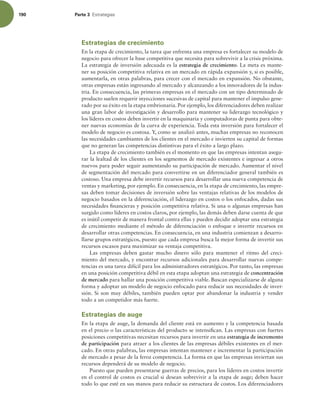 190 Parte 3 TUSBUFHJBT
Estrategias de crecimiento
En la etapa de crecimiento, la tarea que enfrenta una empresa es fortalecer su modelo de
negocio para ofrecer la base competitiva que necesita para sobrevivir a la crisis próxima.
La estrategia de inversión adecuada es la estrategia de crecimiento. La meta es mante-
ner su posición competitiva relativa en un mercado en rápida expansión y, si es posible,
aumentarla, en otras palabras, para crecer con el mercado en expansión. No obstante,
otras empresas están ingresando al mercado y alcanzando a los innovadores de la indus-
tria. En consecuencia, las primeras empresas en el mercado con un tipo determinado de
producto suelen requerir inyecciones sucesivas de capital para mantener el impulso gene-
rado por su éxito en la etapa embrionaria. Por ejemplo, los diferenciadores deben realizar
una gran labor de investigación y desarrollo para mantener su liderazgo tecnológico y
los líderes en costos deben invertir en la maquinaria y computadoras de punta para obte-
ner nuevas economías de la curva de experiencia. Toda esta inversión para fortalecer el
modelo de negocio es costosa. Y, como se analizó antes, muchas empresas no reconocen
las necesidades cambiantes de los clientes en el mercado e invierten su capital de formas
que no generan las competencias distintivas para el éxito a largo plazo.
La etapa de crecimiento también es el momento en que las empresas intentan asegu-
rar la lealtad de los clientes en los segmentos de mercado existentes e ingresar a otros
nuevos para poder seguir aumentando su participación de mercado. Aumentar el nivel
de segmentación del mercado para convertirse en un diferenciador general también es
costoso. Una empresa debe invertir recursos para desarrollar una nueva competencia de
ventas y marketing, por ejemplo. En consecuencia, en la etapa de crecimiento, las empre-
sas deben tomar decisiones de inversión sobre las ventajas relativas de los modelos de
negocio basados en la diferenciación, el liderazgo en costos o los enfocados, dadas sus
necesidades inancieras y posición competitiva relativa. Si una o algunas empresas han
surgido como líderes en costos claros, por ejemplo, las demás deben darse cuenta de que
es inútil competir de manera frontal contra ellas y pueden decidir adoptar una estrategia
de crecimiento mediante el método de diferenciación o enfoque e invertir recursos en
desarrollar otras competencias. En consecuencia, en una industria comienzan a desarro-
llarse grupos estratégicos, puesto que cada empresa busca la mejor forma de invertir sus
recursos escasos para maximizar su ventaja competitiva.
Las empresas deben gastar mucho dinero sólo para mantener el ritmo del creci-
miento del mercado, y encontrar recursos adicionales para desarrollar nuevas compe-
tencias es una tarea difícil para los administradores estratégicos. Por tanto, las empresas
en una posición competitiva débil en esta etapa adoptan una estrategia de concentración
de mercado para hallar una posición competitiva viable. Buscan especializarse de alguna
forma y adoptar un modelo de negocio enfocado para reducir sus necesidades de inver-
sión. Si son muy débiles, también pueden optar por abandonar la industria y vender
todo a un competidor más fuerte.
Estrategias de auge
En la etapa de auge, la demanda del cliente está en aumento y la competencia basada
en el precio o las características del producto se intensiican. Las empresas con fuertes
posiciones competitivas necesitan recursos para invertir en una estrategia de incremento
de participación para atraer a los clientes de las empresas débiles existentes en el mer-
cado. En otras palabras, las empresas intentan mantener e incrementar la participación
de mercado a pesar de la feroz competencia. La forma en que las empresas inviertan sus
recursos dependerá de su modelo de negocio.
Puesto que pueden presentarse guerras de precios, para los líderes en costos invertir
en el control de costos es crucial si desean sobrevivir a la etapa de auge; deben hacer
todo lo que esté en sus manos para reducir su estructura de costos. Los diferenciadores
 