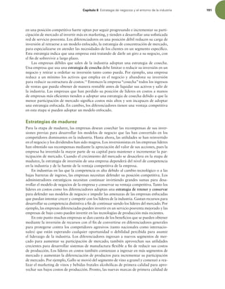 Capítulo 6 TUSBUFHJBEFOFHPDJPTZFMFOUPSOPEFMBJOEVTUSJB 191
en una posición competitiva fuerte optan por seguir progresando e incrementar su parti-
cipación de mercado al invertir más en marketing, y tienden a desarrollar una soisticada
red de servicio posventa. Los diferenciadores en una posición débil reducen su carga de
inversión al retraerse a un modelo enfocado, la estrategia de concentración de mercado,
para especializarse en atender las necesidades de los clientes en un segmento especíico.
Esta estrategia indica que una empresa está tratando de darle un giro a su negocio, con
el in de sobrevivir a largo plazo.
Las empresas débiles que salen de la industria adoptan una estrategia de cosecha.
Una empresa que usa una estrategia de cosecha debe limitar o reducir su inversión en un
negocio y retirar u ordeñar su inversión tanto como pueda. Por ejemplo, una empresa
reduce a un mínimo los activos que emplea en el negocio y abandona su inversión
para reducir su estructura de costos.11
Entonces la empresa “cosecha” todos los ingresos
de ventas que pueda obtener de manera rentable antes de liquidar sus activos y salir de
la industria. Las empresas que han perdido su posición de líderes en costos a manos
de empresas más eicientes tienden a adoptar una estrategia de cosecha debido a que la
menor participación de mercado signiica costos más altos y son incapaces de adoptar
una estrategia enfocada. En cambio, los diferenciadores tienen una ventaja competitiva
en esta etapa si pueden adoptar un modelo enfocado.
Estrategias de madurez
Para la etapa de madurez, las empresas desean cosechar las recompensas de sus inver-
siones previas para desarrollar los modelos de negocio que las han convertido en los
competidores dominantes en la industria. Hasta ahora, las utilidades se han reinvertido
en el negocio y los dividendos han sido magros. Los inversionistas en las empresas líderes
han obtenido sus recompensas mediante la apreciación del valor de sus acciones, pues la
empresa ha invertido la mayor parte de su capital para mantener e incrementar la par-
ticipación de mercado. Cuando el crecimiento del mercado se desacelera en la etapa de
madurez, la estrategia de inversión de una empresa dependerá del nivel de competencia
en la industria y de la fuente de la ventaja competitiva de la empresa.
En industrias en las que la competencia es alta debido al cambio tecnológico o a las
bajas barreras de ingreso, las empresas necesitan defender su posición competitiva. Los
administradores estratégicos necesitan continuar invirtiendo grandes sumas para desa-
rrollar el modelo de negocios de la empresa y conservar su ventaja competitiva. Tanto los
líderes en costos como los diferenciadores adoptan una estrategia de retener y conservar
para defender sus modelos de negocio e impedir las amenazas de las empresas enfocadas
que puedan intentar crecer y competir con los líderes de la industria. Gastan recursos para
desarrollar su competencia distintiva a in de continuar siendo los líderes del mercado. Por
ejemplo, las empresas diferenciadas pueden invertir en un servicio posventa mejorado y las
empresas de bajo costo pueden invertir en las tecnologías de producción más recientes.
En este punto muchas empresas se dan cuenta de los beneicios que se pueden obtener
mediante la inversión de recursos con el in de convertirse en diferenciadores generales
para protegerse contra los competidores agresivos (tanto nacionales como internacio-
nales) que están esperando cualquier oportunidad o debilidad percibida para asumir
el liderazgo de la industria. Los diferenciadores ingresan a nuevos segmentos de mer-
cado para aumentar su participación de mercado; también aprovechan sus utilidades
crecientes para desarrollar sistemas de manufactura lexible a in de reducir sus costos
de producción. Los líderes en costos también comienzan a ingresar en más segmentos de
mercado y aumentan la diferenciación de productos para incrementar su participación
de mercado. Por ejemplo, Gallo se movió del segmento de vino a granel y comenzó a rea-
lizar el marketing de vinos y bebidas frutales alcohólicas de primera calidad para apro-
vechar sus bajos costos de producción. Pronto, las nuevas marcas de primera calidad de
 