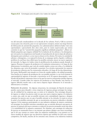 Capítulo 6 TUSBUFHJBEFOFHPDJPTZFMFOUPSOPEFMBJOEVTUSJB 193
tos del mercado estadounidense en la década de los ochenta. Ford y GM no tuvieron
excusa para esta situación, pues en sus operaciones europeas, tenían una larga historia
de fabricación de automóviles pequeños. Los administradores debieron haber visto esta
oportunidad y aprovecharla diez años antes, pero la visión (equivocada) que tenían
consistía en que los “automóviles pequeños signiican utilidades pequeñas”. ¡Mejor uti-
lidades pequeñas que ninguna utilidad! En la industria de los jabones y los detergentes,
por otra parte, la competencia está basada en la producción de nuevos tipos de jabones y
detergentes para satisfacer o crear nuevos deseos en los clientes. Por tanto, la cantidad de
jabones y detergentes, y en especial la forma de su empaque (polvo, líquido o tabletas),
prolifera, lo cual hace muy difícil para los posibles entrantes atacar un nuevo segmento
de mercado. La igura 6.6 indica cómo la proliferación de productos puede disuadir el
ingreso. Presenta el espacio de productos en la industria restaurantera a lo largo de dos
dimensiones: la atmósfera, que varía de comida rápida a cenas con velas, y la calidad de
los alimentos, que varía de promedio a gourmet. Los círculos representan los espacios
de productos cubiertos por los restaurantes ubicados a lo largo de las dos dimensiones.
Por tanto, McDonald’s está situado en el área de comida rápida y de calidad promedio.
Una brecha en el espacio de productos da a un posible entrante o a un rival existente la
oportunidad de ingresar al mercado e incursionar en él. El espacio desocupado y som-
breado del producto representa áreas en las que los nuevos restaurantes pueden ingresar
al mercado. Cuando todos los espacios de productos se han llenado, esta barrera al
ingreso diiculta mucho más a una nueva empresa lograr aianzarse en el mercado y
diferenciarse a sí misma.
Reducción de precios En algunas situaciones, las estrategias de ijación de precios
pueden usarse para disuadir a otras empresas de ingresar, porque protegen los márge-
nes de utilidad de las empresas que ya están en la industria. Una estrategia disuasiva
de ingreso es reducir los precios cada vez que una nueva empresa ingresa a la industria
o, mejor aún, cada vez que un posible entrante está contemplando ingresar, y después
aumentar los precios una vez que el posible entrante se ha retirado. La meta es enviar
la señal a los posibles entrantes de que se encontrarán con precios reducidos si deciden
ingresar. Si las empresas participantes en una industria adoptan de manera consistente
tal estrategia, los posibles entrantes entenderán que su entrada detonará una guerra de
precios, la amenaza del nuevo entrante se reducirá, los precios promedio serán más altos
y la rentabilidad de la industria aumentará. No obstante, una estrategia de reducción
de precios no mantendrá fuera a un entrante que planea adoptar una nueva tecnología
que le dé una ventaja en costos sobre las empresas establecidas o sea pionero en un
nuevo modelo de negocio que sus directivos esperen que también les dará una ventaja
competitiva. De hecho, muchos de los entrantes más exitosos a las industrias maduras
Figura 6.5 TUSBUFHJBTQBSBEJTVBEJSBMPTSJWBMFTEFJOHSFTBS
Mantener
el exceso
de capacidad
Reducción
de precios
Proliferación
de productos
Estrategias para
disuadir a
los rivales
de ingresar
 
