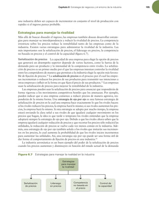 Capítulo 6 TUSBUFHJBEFOFHPDJPTZFMFOUPSOPEFMBJOEVTUSJB 195
una industria deben ser capaces de incrementar en conjunto el nivel de producción con
rapidez si el ingreso parece probable.
Estrategias para manejar la rivalidad
Más allá de buscar disuadir el ingreso, las empresas también desean desarrollar estrate-
gias para manejar su interdependencia y reducir la rivalidad de precios. La competencia
irrestricta sobre los precios reduce la rentabilidad tanto de las empresas como de la
industria. Existen varias estrategias para administrar la rivalidad de la industria. Las
más importantes son la señalización de precios, el liderazgo en precios, la competencia
no basada en precios y el control de la capacidad (igura 6.7).
Señalización de precios La capacidad de una empresa para elegir la opción de precios
que generará un desempeño superior depende de varios factores, como la fuerza de la
demanda para un producto y la intensidad de la competencia entre rivales. La señaliza-
ción de precios es un primer medio por el que las empresas intentan controlar la rivalidad
entre los competidores de manera que permitan a la industria elegir la opción más favora-
ble de ijación de precios.14
La señalización de precios es el proceso por el cual las empre-
sas incrementan o reducen los precios de sus productos para transmitir sus intenciones a
otras empresas e inluir en la forma en que ijan el precio de sus productos.15
Las empresas
usan la señalización de precios para mejorar la rentabilidad de la industria.
Las empresas pueden usar la señalización de precios para anunciar que responderán de
forma vigorosa a los movimientos competitivos hostiles que los amenazan. Por ejemplo,
pueden indicar que si una empresa comienza a reducir precios de manera agresiva, res-
ponderán de la misma forma. Una estrategia de ojo por ojo es una famosa estrategia de
señalización de precios en la cual una empresa hace exactamente lo que los rivales hacen:
si los rivales reducen los precios, la empresa hará lo mismo; si sus rivales aumentan los pre-
cios, la empresa hará lo mismo. Si esta estrategia se adopta por mucho tiempo, la empresa
estará enviando la clara señal a sus rivales de que igualará cualquier movimiento en los
precios que hagan, la idea es que tarde o temprano los rivales entiendan que la empresa
adoptará siempre la estrategia de ojo por ojo. Debido a que los rivales ahora saben que la
empresa igualará cualquier reducción de precios y que recortar los precios sólo reducirá las
utilidades, la reducción de precios se vuelve cada vez menos común en la industria. Ade-
más, una estrategia de ojo por ojo también señala a los rivales que imitarán sus incremen-
tos en los precios, lo cual aumenta la probabilidad de que los rivales inicien incrementos
para aumentar las utilidades. Así, una estrategia ojo por ojo puede ser una forma útil de
dar forma al comportamiento de ijación de precios en una industria.16
La industria aeronáutica es un buen ejemplo del poder de la señalización de precios
cuando los precios aumentan y disminuyen en función del estado actual de la demanda
Liderazgo
en precios
Competencia
no basada en
el precio
Control de
la capacidad
Señalización
de precios
Estrategias
para manejar
la rivalidad
Figura 6.7 TUSBUFHJBTQBSBNBOFKBSMBSJWBMJEBEFOMBJOEVTUSJB
 