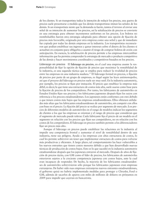196 Parte 3 TUSBUFHJBT
de los clientes. Si un transportista indica la intención de reducir los precios, una guerra de
precios suele presentarse a medida que los demás transportistas imitan las señales de los
demás. Si un transportista siente que la demanda es fuerte, tantea el terreno al enviar una
señal de su intención de aumentar los precios, así la señalización de precios se convierte
en una estrategia para obtener incrementos uniformes en los precios. Los boletos no
reembolsables fueron otra estrategia adoptada para obtener una opción de ijación de
precios más favorable, originada por otra empresa como una señal y que de inmediato
fue copiada por todas las demás empresas en la industria. Los transportistas reconocie-
ron que podían estabilizar sus ingresos y ganar intereses sobre el dinero de los clientes si
actuaban en conjunto para obligarlos a asumir el riesgo de comprar boletos de avión con
anticipación. En esencia, la señalización de precios permite a las empresas intercambiar
información que les permita comprender la estrategia de mercado o producto competitivo
de las demás y hacer movimientos coordinados y competitivos basados en los precios.
Liderazgo en precios El liderazgo en precios, en el cual una empresa asume la res-
ponsabilidad de ijar la opción de ijación de precios que maximice la rentabilidad de
la industria, es una segunda táctica que se emplea para reducir la rivalidad de precios
entre las empresas en una industria madura.17
El liderazgo formal en precios, o ijación
de precios por parte de un grupo de empresas, es ilegal según las leyes antimonopolio,
así que el proceso del liderazgo en precios suele ser muy sutil. En la industria automotriz,
por ejemplo, los precios se ijan por imitación. El precio que establece la empresa más
débil, es decir, la que tiene una estructura de costos más alta, suele usarse como base para
la ijación de precios de los competidores. Por tanto, los fabricantes de automóviles en
Estados Unidos ijan sus precios y los fabricantes japoneses después ijan los suyos con
referencia a los precios estadounidenses. Los japoneses están conformes con esto debido
a que tienen costos más bajos que las empresas estadounidenses. Ellos obtienen utilida-
des más altas que los fabricantes estadounidenses de automóviles, sin competir con ellos
con base en el precio. La ijación del precio se realiza por segmento de mercado. Los pre-
cios de diferentes modelos de automóviles en el rango de modelos indican los segmentos
de clientes a los que las empresas se orientan y el rango de precios que consideran que
el segmento de mercado puede tolerar. Cada fabricante ija el precio de un modelo en el
segmento en relación con los precios que ijan sus competidores, no en relación con los
costos de los competidores. El liderazgo en precios también permite a los diferenciadores
ijar un precio más alto.
Aunque el liderazgo en precios puede estabilizar las relaciones en la industria al
impedir una competencia frontal y aumentar el nivel de rentabilidad dentro de una
industria, tiene sus peligros. Ayuda a las empresas con altas estructuras de costos, lo
cual les permite sobrevivir sin tener que implementar estructura de costos para volverse
más productivas y eicientes. A largo plazo, tal comportamiento las hace vulnerables a
los nuevos entrantes que tienen costos menores debido a que han desarrollado nuevas
técnicas de producción de costos bajos. Esto es lo que sucedió en la industria automotriz
estadounidense después que los japoneses entraron al mercado. Después de años de ija-
ción de precios tácita, con GM como el líder de precios, los fabricantes de automóviles
estuvieron sujetos a la creciente competencia japonesa con costos bajos, ante la cual
eran incapaces de responder. De hecho, la mayoría de los fabricantes estadouniden-
ses de automóviles sobrevivieron sólo porque los fabricantes japoneses eran empresas
extranjeras. De haber sido esas empresas extranjeras nuevos entrantes estadounidenses,
el gobierno quizá no habría implementado medidas para proteger a Chrysler, Ford o
GM, además de sacarlos de apuros con miles de millones de dólares en préstamos en
2009 para impedir que cayeran en bancarrota.
 