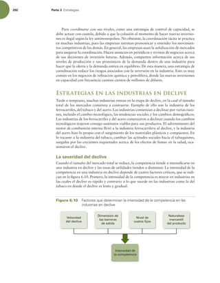 202 Parte 3 TUSBUFHJBT
Para coordinarse con sus rivales, como una estrategia de control de capacidad, se
debe actuar con cautela, debido a que la colusión al momento de hacer nuevas inversio-
nes es ilegal según la ley antimonopolios. No obstante, la coordinación tácita se practica
en muchas industrias, pues las empresas intentan pronosticar y entender los movimien-
tos competitivos de las demás. En general, las empresas usan la señalización de mercados
para asegurar la coordinación. Hacen anuncios en periódicos y revistas de negocios acerca
de sus decisiones de inversión futuras. Además, comparten información acerca de sus
niveles de producción y sus pronósticos de la demanda dentro de una industria para
hacer que la oferta y la demanda entren en equilibrio. De esta manera, una estrategia de
coordinación reduce los riesgos asociados con la inversión en la industria. Esto es muy
común en los negocios de reinación química y petrolífera, donde las nuevas inversiones
en capacidad con frecuencia cuestan cientos de millones de dólares.
Estrategias en las industrias en declive
Tarde o temprano, muchas industrias entran en la etapa de declive, en la cual el tamaño
total de los mercados comienza a contraerse. Ejemplo de ello son la industria de los
ferrocarriles, del tabaco y del acero. Las industrias comienzan a declinar por varias razo-
nes, incluido el cambio tecnológico, las tendencias sociales y los cambios demográicos.
Las industrias de los ferrocarriles y del acero comenzaron a declinar cuando los cambios
tecnológicos trajeron consigo sustitutos viables para sus productos. El advenimiento del
motor de combustión interna llevó a la industria ferrocarrilera al declive, y la industria
del acero hizo lo propio con el surgimiento de los materiales plásticos y compuestos. En
lo tocante a la industria del tabaco, cambiar las actitudes sociales hacia el tabaquismo,
surgidas por las crecientes inquietudes acerca de los efectos de fumar en la salud, oca-
sionaron el declive.
La severidad del declive
Cuando el tamaño del mercado total se reduce, la competencia tiende a intensiicarse en
una industria en declive y las tasas de utilidades tienden a disminuir. La intensidad de la
competencia en una industria en declive depende de cuatro factores críticos, que se indi-
can en la igura 6.10. Primero, la intensidad de la competencia es mayor en industrias en
las cuales el declive es rápido y contrario a lo que sucede en las industrias como la del
tabaco en donde el declive es lento y gradual.
Figura 6.10 'BDUPSFTRVFEFUFSNJOBOMBJOUFOTJEBEEFMBDPNQFUFODJBFOMBT
JOEVTUSJBTFOEFDMJWF
Intensidad de
la competencia
Dimensión de
las barreras
de salida
Nivel de
costos fijos
Naturaleza
mercantil
del producto
Velocidad
del declive
 