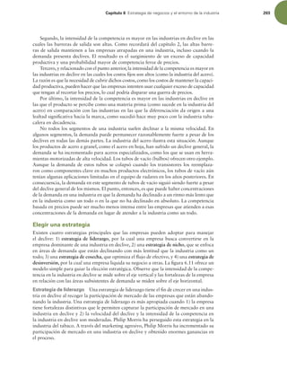 Capítulo 6 TUSBUFHJBEFOFHPDJPTZFMFOUPSOPEFMBJOEVTUSJB 203
Segundo, la intensidad de la competencia es mayor en las industrias en declive en las
cuales las barreras de salida son altas. Como recordará del capítulo 2, las altas barre-
ras de salida mantienen a las empresas atrapadas en una industria, incluso cuando la
demanda presenta declives. El resultado es el surgimiento de un exceso de capacidad
productiva y una probabilidad mayor de competencia feroz de precios.
Tercero,y relacionado con el punto anterior,la intensidad de la competencia es mayor en
las industrias en declive en las cuales los costos ijos son altos (como la industria del acero).
La razón es que la necesidad de cubrir dichos costos, como los costos de mantener la capaci-
dad productiva, pueden hacer que las empresas intenten usar cualquier exceso de capacidad
que tengan al recortar los precios, lo cual podría disparar una guerra de precios.
Por último, la intensidad de la competencia es mayor en las industrias en declive en
las que el producto se percibe como una materia prima (como sucede en la industria del
acero) en comparación con las industrias en las que la diferenciación da origen a una
lealtad signiicativa hacia la marca, como sucedió hace muy poco con la industria taba-
calera en decadencia.
No todos los segmentos de una industria suelen declinar a la misma velocidad. En
algunos segmentos, la demanda puede permanecer razonablemente fuerte a pesar de los
declives en todas las demás partes. La industria del acero ilustra esta situación. Aunque
los productos de acero a granel, como el acero en hoja, han sufrido un declive general, la
demanda se ha incrementado para aceros especializados, como los que se usan en herra-
mientas motorizadas de alta velocidad. Los tubos de vacío (bulbos) ofrecen otro ejemplo.
Aunque la demanda de estos tubos se colapsó cuando los transistores los reemplaza-
ron como componentes clave en muchos productos electrónicos, los tubos de vacío aún
tenían algunas aplicaciones limitadas en el equipo de radares en los años posteriores. En
consecuencia, la demanda en este segmento de tubos de vacío siguió siendo fuerte a pesar
del declive general de los mismos. El punto, entonces, es que puede haber concentraciones
de la demanda en una industria en que la demanda ha declinado a un ritmo más lento que
en la industria como un todo o en la que no ha declinado en absoluto. La competencia
basada en precios puede ser mucho menos intensa entre las empresas que atienden a esas
concentraciones de la demanda en lugar de atender a la industria como un todo.
Elegir una estrategia
Existen cuatro estrategias principales que las empresas pueden adoptar para manejar
el declive: 1) estrategia de liderazgo, por la cual una empresa busca convertirse en la
empresa dominante de una industria en declive, 2) una estrategia de nicho, que se enfoca
en áreas de demanda que están declinando con más lentitud que la industria como un
todo; 3) una estrategia de cosecha, que optimiza el lujo de efectivo, y 4) una estrategia de
desinversión, por la cual una empresa liquida su negocio a otras. La igura 6.11 ofrece un
modelo simple para guiar la elección estratégica. Observe que la intensidad de la compe-
tencia en la industria en declive se mide sobre el eje vertical y las fortalezas de la empresa
en relación con las áreas subsistentes de demanda se miden sobre el eje horizontal.
Estrategia de liderazgo Una estrategia de liderazgo tiene el in de crecer en una indus-
tria en declive al recoger la participación de mercado de las empresas que están abando-
nando la industria. Una estrategia de liderazgo es más apropiada cuando 1) la empresa
tiene fortalezas distintivas que le permiten capturar la participación de mercado en una
industria en declive y 2) la velocidad del declive y la intensidad de la competencia en
la industria en declive son moderadas. Philip Morris ha perseguido esta estrategia en la
industria del tabaco. A través del marketing agresivo, Philip Morris ha incrementado su
participación de mercado en una industria en declive y obtenido enormes ganancias en
el proceso.
 
