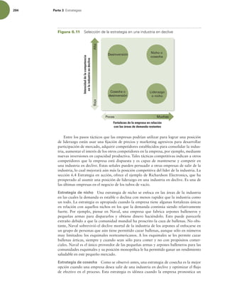 204 Parte 3 TUSBUFHJBT
Entre los pasos tácticos que las empresas podrían utilizar para lograr una posición
de liderazgo están usar una ijación de precios y marketing agresivos para desarrollar
participación de mercado, adquirir competidores establecidos para consolidar la indus-
tria, aumentar el interés de los otros competidores en la empresa, por ejemplo, mediante
nuevas inversiones en capacidad productiva. Tales tácticas competitivas indican a otros
competidores que la empresa está dispuesta y es capaz de mantenerse y competir en
una industria en declive. Estas señales pueden persuadir a otras empresas de salir de la
industria, lo cual mejorará aún más la posición competitiva del líder de la industria. La
sección 6.4 Estrategia en acción, ofrece el ejemplo de Richardson Electronics, que ha
prosperado al asumir una posición de liderazgo en una industria en declive. Es una de
las últimas empresas en el negocio de los tubos de vacío.
Estrategia de nicho Una estrategia de nicho se enfoca en las áreas de la industria
en las cuales la demanda es estable o declina con menos rapidez que la industria como
un todo. La estrategia es apropiada cuando la empresa tiene algunas fortalezas únicas
en relación con aquellos nichos en los que la demanda continúa siendo relativamente
fuerte. Por ejemplo, piense en Naval, una empresa que fabrica arpones balleneros y
pequeñas armas para dispararlos y obtiene dinero haciéndolo. Esto puede parecerle
extraño debido a que la comunidad mundial ha proscrito la caza de ballenas. No obs-
tante, Naval sobrevivió el declive mortal de la industria de los arpones al enfocarse en
un grupo de personas que aún tiene permitido cazar ballenas, aunque sólo en números
muy limitados: los esquimales norteamericanos. A los esquimales se les permite cazar
ballenas árticas, siempre y cuando sean sólo para comer y no con propósitos comer-
ciales. Naval es el único proveedor de las pequeñas armas y arpones balleneros para las
comunidades esquimales y su posición monopólica le ha permitido ganar un rendimiento
saludable en este pequeño mercado.
Estrategia de cosecha Como se observó antes, una estrategia de cosecha es la mejor
opción cuando una empresa desea salir de una industria en declive y optimizar el lujo
de efectivo en el proceso. Esta estrategia es idónea cuando la empresa pronostica un
Figura 6.11 4FMFDDJØOEFMBFTUSBUFHJBFOVOBJOEVTUSJBFOEFDMJWF
Alta
Baja
Pocas Muchas
Fortalezas de la empresa en relación
con las áreas de demanda restantes
Intensidad
de
la
competencia
en
la
industria
en
declive
Cosecha o
desinversión
Liderazgo
o nicho
Desinversión
Nicho o
cosecha
 