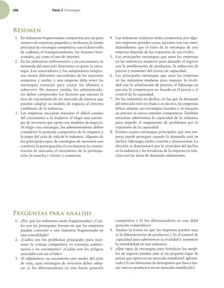 206 Parte 3 TUSBUFHJBT
Resumen
1. En industrias fragmentadas compuestas por un gran
número de empresas pequeñas y medianas, la forma
principal de estrategia competitiva son el desarrollo
de cadenas, el franquiciamiento, las fusiones hori-
zontales, así como el uso de internet.
2. En las industrias embrionarias y en crecimiento, la
demanda del mercado determina en parte la estra-
tegia. Los innovadores y los adoptadores tempra-
nos tienen diferentes necesidades de las mayorías
temprana y tardía, y una empresa debe tener las
estrategias correctas para cruzar los abismos y
sobrevivir. De manera similar, los administrado-
res deben comprender los factores que afectan la
tasa de crecimiento de un mercado de manera que
puedan adaptar su modelo de negocio al entorno
cambiante de la industria.
3. Las empresas necesitan transitar el difícil camino
del crecimiento a la madurez al elegir una estrate-
gia de inversión que apoye sus modelos de negocio.
Al elegir esta estrategia, los administradores deben
considerar la posición competitiva de la empresa y
la etapa del ciclo de vida de la industria. Algunos de
los principales tipos de estrategias de inversión son
construir la participación, el crecimiento, la concen-
tración de mercado, el incremento de la participa-
ción, la cosecha y retener y conservar.
4. Las industrias maduras están compuestas por algu-
nas empresas grandes cuyas acciones son tan inter-
dependientes que el éxito de la estrategia de una
empresa depende de las respuestas de sus rivales.
5. Las principales estrategias que usan las empresas
en las industrias maduras para disuadir el ingreso
son la proliferación de productos, la reducción de
precios y mantener del exceso de capacidad.
6. Las principales estrategias que usan las empresas
en las industrias maduras para manejar la rivali-
dad son la señalización de precios, el liderazgo en
precios, la competencia no basada en el precio y el
control de la capacidad.
7. En las industrias en declive, en las que la demanda
del mercado está nivelada o en declive, las empresas
deben adaptar sus estrategias basadas y no basadas
en precios al nuevo entorno competitivo. También
necesitan administrar la capacidad de la industria
para impedir el surgimiento de problemas por la
expansión de la capacidad.
8. Existen cuatro estrategias principales que una em-
presa puede perseguir cuando la demanda está en
declive: liderazgo, nicho, cosecha y desinversión. La
elección se determinará por la severidad del declive
en la industria y las fortalezas de la empresa en rela-
ción con las áreas de demanda subsistentes.
Preguntas para análisis
1. ¿Por qué las industrias están fragmentadas? ¿Cuá-
les son las principales formas en que las empresas
pueden convertir a una industria fragmentada en
una consolidada?
2. ¿Cuáles son los problemas principales para man-
tener la ventaja competitiva en entornos embrio-
narios y en crecimiento? ¿Cuáles son los peligros
asociados con ser el líder?
3. Al administrar su crecimiento por medio del ciclo
de vida, ¿qué estrategias de inversión deben adop-
tar a) los diferenciadores en una fuerte posición
competitiva y b) los diferenciadores en una débil
posición competitiva?
4. Analice la forma en que las empresas pueden usar
a) la diferenciación de productos y b) el control de
capacidad para administrar la rivalidad y aumentar
la rentabilidad en una industria.
5. ¿Qué tipos de estrategias para fortalecer los mode-
los de negocio pueden usar a) un pequeño lugar de
pizzas que opera en un mercado estudiantil aglome-
rado y b) un fabricante de detergentes que busca lan-
zar nuevos productos en un mercado establecido?
 