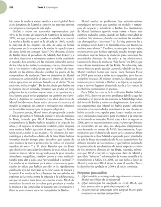 208 Parte 3 TUSBUFHJBT
bie como la muñeca mejor vendida a nivel global llevó
a los directivos de Mattel a cometer los mayores errores
estratégicos a principio de este siglo.
Barbie y todos sus accesorios representaban casi
50% de las ventas de juguetes de Mattel en la década de
1990, así que proteger su producto estrella era crucial.
La muñeca Barbie se creó en la década de 1960, cuando
la mayoría de las mujeres era ama de casa; su forma
voluptuosa era la respuesta a la visión de aquella época
de cómo debía ser la mujer “ideal”. No obstante, el éxito
de Barbie llevó al presidente de Mattel, Bob Eckert y a
sus altos directivos a subestimar cuánto había cambiado
el mundo. Los cambios en las visiones culturales acerca
de los roles de las niñas, las mujeres, el sexo, el matrimo-
nio y las mujeres trabajadoras que se habían ido suce-
diendo en las últimas décadas cambió los gustos de las
compradoras de muñecas. Pero los directivos de Mattel
continuaron apostándole al atractivo eterno de Barbie y
todos apoyaron un enfoque basado en el dicho “Si no
está roto, no lo arregles”. De hecho, dado que Barbie era
la muñeca mejor vendida, pensaron que podía ser muy
peligroso hacer cambios importantes a su apariencia; a
los clientes quizá no les gustarían los cambios en el pro-
ducto y dejarían de comprarlo. Los altos directivos de
Mattel decidieron no hacer nada; dejaron a la marca y al
modelo de negocio sin alterar y enfocaron sus esfuerzos
en desarrollar nuevos tipos de juguetes digitales.
En consecuencia, Mattel no estaba preparada cuando
el reto se presentó en forma de un nuevo tipo de muñeca,
la Bratz, lanzada por MGA Entertainment. Muchos
competidores de Barbie habían surgido a lo largo de los
años, y el negocio es altamente rentable, pero ninguna
otra muñeca había igualado el atractivo que la Barbie
tenía para las niñas (o sus madres). No obstante, los mer-
cadólogos y diseñadores detrás de la línea Bratz habían
invertido mucho tiempo para descubrir qué quería de
una muñeca la nueva generación de niñas, en especial
aquellas de entre 7 y 11 años. Resultó que las Bratz
que diseñaron satisfacían los deseos de esas niñas. Estas
muñecas tenían cabeza más grande, ojos de gran tamaño,
abundante maquillaje, vestidos cortos y eran multicul-
turales para dar a cada una “personalidad y actitud”.25
Las muñecas se diseñaron para atraer a una nueva gene-
ración de niñas que habían crecido en la rápidamente
cambiante era del mercado de la televisión, la música y
la moda. Las muñecas Bratz llenaron las necesidades sin
explotar de las niñas entre la infancia y la adolescencia,
así que la nueva línea tuvo un enorme éxito. MGA de
inmediato licenció los derechos para producir y vender
la muñeca a las compañías de juguetes en el extranjero y
Bratz se convirtió en un serio competidor de Barbie.
Mattel estaba en problemas. Sus administradores
estratégicos tuvieron que cambiar su modelo y estrate-
gias de negocio y actualizar a Barbie; los diseñadores
de Mattel hubieran querido tener suerte y hacer más
cambios radicales antes, cuando no había necesidad de
cambiar. No obstante, decidieron cambiar las estadísti-
cas demográicas “extremas” de Barbie; pusieron in a
su antiguo novio Ken y lo reemplazaron con Blaine, un
surista australiano.26
También, a principio de este siglo,
reconocieron que habían esperado mucho tiempo para
introducir nuevas líneas de muñecas para satisfacer las
necesidades distintas de las niñas y las adolescentes.
Lanzaron la línea de muñecas “My Scene” en 2002, que
eran obvias imitaciones de las Bratz. No obstante, esta
nueva línea no pudo igualar la popularidad de las Bratz.
Mattel también lanzó una nueva línea llamada Flava
en 2003 para atraer a niñas más pequeñas, pero fue un
completo fracaso. Al mismo tiempo, las decisiones que
tomaron para cambiar a Barbie y su igura, su aspecto,
ropa y novios llegaron demasiado tarde y las ventas de
las Barbies continuaron en picada.
Para 2006, las ventas de la colección Barbie habían
caído 30%. Esto era un serio problema debido a que las
utilidades y el precio de las acciones de Mattel dependían
del éxito de Barbie y ambas se desplomaron. Los analis-
tas argumentan que Mattel no había puesto suiciente
atención a las necesidades cambiantes de sus clientes ni
había actuado con rapidez para lanzar productos nue-
vos y mejorados necesarios para mantener a la empresa
en la cima de su mercado. Mattel trajo a Ken de regreso en
2006, pero en reconocimiento a sus crecientes problemas
en noviembre de ese año, sus abogados interpusieron
una demanda en contra de MGA Entertainment. Argu-
mentaron que el derecho de autor de las muñecas Bratz
les pertenecía a ellos. Mattel se quejó de que el diseñador
en jefe de Bratz era empleado de Mattel cuando hizo los
dibujos iniciales de las muñecas y que habían solicitado
la protección de sus derechos de autor respecto a varios
de los primeros dibujos de las Bratz. Además, airma-
ron que MGA contrató a empleados clave de Mattel y
que ellos “robaron” información de ventas sensible y la
transirieron a MGA. En 2008, un juez falló a favor de
Mattel y ordenó a MGA dejar de usar el nombre Bratz;
la decisión fue apelada en 2009 y el juicio continúa.
Preguntas para análisis
1. ¿Qué modelo y estrategias de negocios convirtieron a
Mattel en el líder de la industria?
2. ¿Qué estrategias ha adoptado su rival, MGA, que
han amenazado su posición competitiva?
3. ¿Cuáles nuevas estrategias debe adoptar Mattel para
recuperar su ventaja competitiva?
 