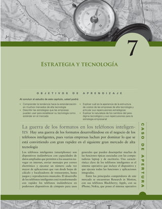 C
A
S
O
D
E
A
P
E
R
T
U
R
A
O B J E T I V O S D E A P R E N D I Z A J E
Al concluir el estudio de este capítulo, usted podrá:
7
Estrategia y tecnología
t $PNQSFOEFSMBUFOEFODJBIBDJBMBFTUBOEBSJ[BDJØO
FONVDIPTNFSDBEPTEFBMUBUFDOPMPHÓB
t %FTDSJCJSMBTFTUSBUFHJBTRVFMBTFNQSFTBT
QVFEFOVTBSQBSBFTUBCMFDFSTVUFDOPMPHÓBDPNP
FTUÈOEBSFOFMNFSDBEP
t YQMJDBSDVÈMFTMBBQBSJFODJBEFMBFTUSVDUVSB
EFDPTUPTEFMBTFNQSFTBTEFBMUBUFDOPMPHÓBZ
BSUJDVMBSTVTSFQFSDVTJPOFTFTUSBUÏHJDBT
t YQMJDBSMBOBUVSBMF[BEFMPTDBNCJPTEFMQBSB-
EJHNBUFDOPMØHJDPZTVTSFQFSDVTJPOFTQBSBMB
FTUSBUFHJBFNQSFTBSJBM
La guerra de los formatos en los teléfonos inteligen-
tes Hay una guerra de los formatos desarrollándose en el negocio de los
teléfonos inteligentes, pues varias empresas luchan por dominar lo que se
está convirtiendo con gran rapidez en el siguiente gran mercado de alta
tecnología
Los teléfonos inteligentes (smartphones) son
dispositivos inalámbricos con capacidades de
datos ampliadas que permiten a los usuarios na-
vegar en internet, enviar mensajes por correo
electrónico y ejecutar un número cada vez
mayor de aplicaciones que van desde hojas de
cálculo y localizadores de restaurantes, hasta
juegos y reproductores musicales. El desarrollo
de los teléfonos inteligentes está transformando
con rapidez los teléfonos inalámbricos en
poderosos dispositivos de cómputo para usos
generales que pueden desempeñar muchas de
las funciones típicas asociadas con las compu-
tadoras laptop y de escritorio. Una caracte-
rística clave de los teléfonos inteligentes es el
sistema operativo que incluye el dispositivo y
que ejecuta todas las funciones y aplicaciones
integradas.
Entre los principales competidores de este
mercado se encuentran Research in Motion,
con sus teléfonos Blackberry; Apple, con su
iPhone; Nokia, que posee el sistema operativo
 