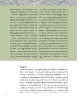 210
Symbian para los teléfonos inteligentes; Micro-
soft, con su Windows móvil; y Google, con el
teléfono Google. En 2008, en todo el mundo
se vendieron teléfonos inteligentes con un valor
aproximado de 45000 millones de dólares. A
pesar de la desaceleración económica global,
los pronósticos hablan de ventas cercanas a los
100000 millones de dólares para 2013, cuando
una tercera parte de todos los teléfonos vendidos
serán teléfonos inteligentes. Si bien Research in
Motion, Apple y Nokia producen tanto el telé-
fono como el sistema operativo y venden el con-
junto integrado a los usuarios inales, Microsoft
y Google sólo hacen el sistema operativo y se
asocian con varios fabricantes de hardware para
vender el teléfono a los usuarios inales. Todas las
empresas venden sus teléfonos en colaboración
con los proveedores de servicios inalámbricos.
Uno de los desarrollos clave en el mercado
fue la introducción del Apple iPhone. Este dis-
positivo revolucionario, con su elegante pantalla
táctil como interfaz, el sistema operativo Apple y
las capacidades multimedia, ayudó a redeinir el
negocio de los teléfonos inteligentes y comenzó
con rapidez a crear un mercado masivo para estos
dispositivos. Antes del iPhone, la mayoría de los
adoptantes había sido usuario. Ahora, cada vez
más son consumidores. Para inales de 2008, el sis-
tema operativo Symbian de Nokia, tenía una par-
ticipación de mercado de 46%, seguida por Apple
con 17, RIM con 15 y por Microsoft con 13.6%.
Sin embargo, Apple está creciendo con mayor
rapidez y ganando más terreno que sus rivales.
Los observadores se preguntan si las mismas
tendencias hacia la estandarización del sistema
operativo vistas en la industria de las PC también
ocurrirán en el negocio de los teléfonos inteligen-
tes, con una convergencia de todo el mercado en
uno o dos sistemas operativos. Sin lugar a dudas,
la estrategia de Apple con su iPhone es consistente
con el logro de esa meta. Apple se ha percatado
de que las aplicaciones agregan valor a su iPhone.
Con este in, Apple ha ofrecido herramientas a
los desarrolladores para ayudarlos a crear apli-
caciones y una forma novedosa de distribuirlas,
la tienda en línea App de Apple. La esperanza
de Apple es que más aplicaciones impulsen la
adopción de más iPhones, y que esa adopción,
debido a que aumenta el tamaño del mercado
meta, generará más aplicaciones diseñadas para
ejecutarse en el iPhone que en los dispositivos de
la competencia. Esto podría generar un circuito
positivo de retroalimentación, similar al que
generó el dominio de Microsoft en el negocio de
los sistemas operativos de las PC. Sin embargo,
para Apple no ha sido tan fácil. Otras empresas
han adoptado una estrategia similar. Google, por
ejemplo, ha abierto su propia tienda en línea para
aplicaciones, y Microsoft tiene una gran base de
desarrolladores que están editando aplicaciones
para ejecutarlas en los dispositivos Windows
Mobile.1
Sinopsis
La guerra de formatos que ahora está ocurriendo en el negocio de los teléfonos inteli-
gentes es típica de la naturaleza de la competencia en las industrias de alta tecnología
(vea el Caso de apertura). En este capítulo se verá más de cerca la naturaleza de la
competencia y la estrategia en la industria de alta tecnología. La tecnología se reiere al
cuerpo de conocimientos cientíicos empleado para la producción de bienes y servicios.
Las industrias de alta tecnología son aquellas en las cuales el conocimiento cientíico
subyacente que las empresas en la industria emplean está avanzando con rapidez y,
por consiguiente, también los atributos de los productos y servicios que su aplicación
genera. La industria de las computadoras suele considerarse como la quintaesencia de
una industria de alta tecnología. Otras industrias que suelen considerarse dentro de este
rango son la de las telecomunicaciones, en la cual las nuevas tecnologías inalámbricas
y basadas en internet han proliferado en años recientes; la electrónica de consumo,
donde la tecnología digital en la que se basan productos como los reproductores DVD
de alta deinición, terminales de juego y cámaras digitales, está avanzando a pasos
agigantados; la farmacéutica, donde las nuevas tecnologías basadas en biología celular,
 