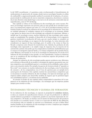 Capítulo 7 TUSBUFHJBZUFDOPMPHÓB 211
la del ADN recombinante y la genómica están revolucionando el descubrimiento de
medicamentos; la generación de energía, donde nuevas tecnologías basadas en celdas
de combustible y cogeneración pueden cambiar la economía de la industria, y la aeroes-
pacial, donde la combinación de nuevos materiales compuestos, electrónicos y motores
de jet más eicientes están dando lugar a una nueva era de aeronaves comerciales tipo jet
supereicientes, como el 787 de Boeing.
Este capítulo se enfoca en las industrias de alta tecnología por varias razones. Pri-
mero, la tecnología representa una porción cada vez más grande de la actividad econó-
mica. Las estimaciones sugieren que entre 12 a 15% de la actividad económica total en
Estados Unidos la realizan las industrias de la tecnología de la información.2
Esta cifra
en realidad subestima el verdadero impacto de la tecnología en la economía, debido
a que ignora las demás áreas de alta tecnología que acabamos de mencionar. Además, a
medida que la tecnología avanza, muchas industrias de baja tecnología están aumen-
tando su complejidad. Por ejemplo, el desarrollo de la biotecnología y de la ingeniería
genética transformó la producción del maíz, que por mucho tiempo se consideró un
negocio de baja tecnología, en un negocio de alta tecnología. La venta minorista solía
considerarse un negocio de baja tecnología, pero el cambio a las ventas en línea ha
llevado a empresas como Amazon ha transformar esto. Además, los productos de alta
tecnología están ingresando a un amplio rango de negocios; hoy, la mayoría de los
automóviles contiene más poder que las computadoras mainframe multimillonarias que
se usaron en el programa espacial Apolo, y la ventaja competitiva de las tiendas físicas,
como Walmart, está basada en el uso de la tecnología de información. El círculo de la
industria de alta tecnología es muy grande y se está expandiendo, e incluso en industrias
que no se consideran de alta tecnología ésta revoluciona aspectos del producto o del
sistema de producción.
Aunque las industrias de alta tecnología pueden generar productos muy diferentes,
en lo referente al desarrollo de un modelo y estrategias de negocios que generen una ven-
taja competitiva, una rentabilidad superior y crecimiento de las utilidades, suelen enfren-
tarse a una situación similar. Por ejemplo, las guerras de formatos donde el “ganador se
lleva todo” son comunes en muchas industrias de alta tecnología, como la electrónica
de consumo y de las computadoras (vea el Caso de apertura para un ejemplo de la
actual guerra de formatos). Este capítulo examina las características competitivas que
se encuentran en muchas industrias de alta tecnología y los tipos de estrategias que las
empresas deben adoptar para desarrollar modelos de negocio que les permitan lograr
una rentabilidad superior y crecimiento de las utilidades.
Al concluir el estudio de este capítulo, habrá comprendido la naturaleza de la com-
petencia en las industrias de alta tecnología y las estrategias que las empresas pueden
adoptar para triunfar en ellas.
Estándares técnicos y guerra de formatos
En las industrias de alta tecnología, en especial, la propiedad de estándares técnicos,
es decir, un conjunto de especiicaciones técnicas a la que los productores se adhieren
cuando elaboran un producto o componente, pueden ser una fuente importante de ven-
taja competitiva.3
De hecho, en muchos casos la fuente de diferenciación del producto
está basada en el estándar técnico. Como en el mercado de DVD de alta deinición,
con frecuencia sólo un estándar se convierte en el dominante, así que se deben librar
muchas batallas en las industrias de alta tecnología en torno a empresas que compiten
por ser la que establezca el estándar.
 