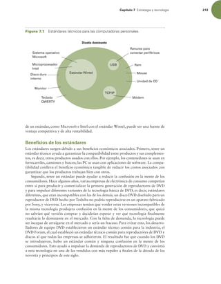 Capítulo 7 TUSBUFHJBZUFDOPMPHÓB 213
de un estándar, como Microsoft e Intel con el estándar Wintel, puede ser una fuente de
ventaja competitiva y de alta rentabilidad.
Beneficios de los estándares
Los estándares surgen debido a sus beneicios económicos asociados. Primero, tener un
estándar técnico ayuda a garantizar la compatibilidad entre productos y sus complemen-
tos, es decir, otros productos usados con ellos. Por ejemplo, los contenedores se usan en
ferrocarriles, camiones y barcos; las PC se usan con aplicaciones de software. La compa-
tibilidad conlleva el beneicio económico tangible de reducir los costos asociados con
garantizar que los productos trabajan bien con otros.
Segundo, tener un estándar puede ayudar a reducir la confusión en la mente de los
consumidores. Hace algunos años, varias empresas de electrónica de consumo competían
entre sí para producir y comercializar la primera generación de reproductores de DVD
y para impulsar diferentes variantes de la tecnología básica de DVD, es decir, estándares
diferentes, que eran incompatibles con los de los demás; un disco DVD diseñado para un
reproductor de DVD hecho por Toshiba no podría reproducirse en un aparato fabricado
por Sony, y viceversa. Las empresas temían que vender estas versiones incompatibles de
la misma tecnología produjera confusión en la mente de los consumidores, que quizá
no sabrían qué versión comprar y decidirían esperar y ver qué tecnología inalmente
resultaría la dominante en el mercado. Con la falta de demanda, la tecnología puede
ser incapaz de arraigarse en el mercado y sería un fracaso. Para evitar esto, los desarro-
lladores de equipo DVD establecieron un estándar técnico común para la industria, el
DVD Forum, el cual estableció un estándar técnico común para reproductores de DVD y
discos al que todas las empresas se adhirieron. El resultado fue que cuando los DVD
se introdujeron, hubo un estándar común y ninguna confusión en la mente de los
consumidores. Esto ayudó a impulsar la demanda de reproductores de DVD y convirtió
a esta tecnología en una de las vendidas con más rapidez a inales de la década de los
noventa y principios de este siglo.
Estándar Wintel
TCP/IP
USB
Sistema operativo
Microsoft
Microprocesador
Intel
Disco duro
interno
Monitor
Teclado
QWERTY
Ranuras para
conectar periféricos
Ram
Mouse
Unidad de CD
Módem
Diseño dominante
Figura 7.1 TUÈOEBSFTUÏDOJDPTQBSBMBTDPNQVUBEPSBTQFSTPOBMFT
 