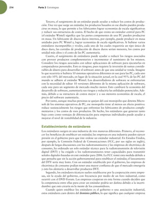 214 Parte 3 TUSBUFHJBT
Tercero, el surgimiento de un estándar puede ayudar a reducir los costos de produc-
ción. Una vez que surge un estándar, los productos basados en ese diseño pueden produ-
cirse en masa, lo que permite a los fabricantes lograr economías de escala signiicativas
y reducir sus estructuras de costos. El hecho de que exista un estándar central para PC
(el estándar Wintel) signiica que las partes componentes de una PC pueden producirse
en masa. Un fabricante de discos duros internos, por ejemplo, puede producir en masa
unidades para PC Wintel y, lograr economías de escala signiicativas. Si hubiese varios
estándares incompatibles y rivales, cada uno de los cuales requeriría un tipo único de
disco duro, las corridas de producción de discos duros serían menores, los costos por
unidad más altos y el costo de las PC aumentaría.
Cuarto, el surgimiento de estándares puede ayudar a reducir los riesgos asociados
con proveer productos complementarios e incrementar el suministro de los mismos.
Considere los riesgos asociados con editar aplicaciones de software para ejecutarlas en
computadoras personales. Esto es riesgoso, pues requiere la inversión de sumas conside-
rables de dinero para desarrollar el software antes de que una unidad se venda. Imagine
lo que ocurriría si hubiera 10 sistemas operativos diferentes en uso para las PC, cada uno
con sólo 10% del mercado, en lugar de la situación actual, en la cual 95% de las PC del
mundo se adhiere al estándar Wintel. Los desarrolladores de software se enfrentarían
con la necesidad de editar 10 versiones diferentes de la misma aplicación de software,
cada una para un segmento de mercado mucho menor. Esto cambiará la economía del
desarrollo de software, aumentaría sus riesgos y reduciría las utilidades potenciales.Ade-
más, debido a su estructura de costos mayor y a sus menores economías de escala, el
precio del software aumentaría.
Por tanto, aunque muchas personas se quejan del casi monopolio que detenta Micro-
soft de los sistemas operativos de PC, ese monopolio tiene al menos un efecto positivo:
reduce sustancialmente los riesgos que enfrentan los fabricantes de productos comple-
mentarios y los costos de esos productos. De hecho, los estándares que generan tanto
bajo costo como ventajas de diferenciación para empresas individuales puede ayudar a
mejorar el nivel de rentabilidad de la industria.
Establecimiento de estándares
Los estándares surgen en una industria de tres maneras diferentes. Primero, al recono-
cer los beneicios de establecer un estándar, las empresas en una industria pueden ejercer
presión en el gobierno para que éste ordene un estándar industrial. En Estados Unidos,
por ejemplo, la Comisión Federal de Comunicaciones (FCC, por sus siglas en inglés),
después de largas discusiones con los radiotransmisores y las empresas de electrónica de
consumo, ha ordenado un solo estándar técnico para la radiotransmisión de televisión
digital (DVT) y ha exigido a los radiotransmisores tener capacidades para transmitir
señales digitales basadas en este estándar para 2006. La FCC tomó esta medida debido a
que pensaba que sin la acción gubernamental para establecer el estándar, el lanzamiento
del DTV sería muy lento. Con un estándar establecido por el gobierno, las empresas de
electrónica de consumo podían tener una mayor conianza de que el mercado emergería
y esto los alentaría a desarrollar productos DVT.
Segundo, los estándares técnicos suelen establecerse por la cooperación entre empre-
sas, sin la ayuda del gobierno, con frecuencia por medio de un foro industrial, como
ocurrió con el DVD Forum. Las empresas cooperan en esta forma cuando deciden que
la competencia entre ellas para crear un estándar podría ser dañina debido a la incerti-
dumbre que esto crearía en la mente de los consumidores.
Cuando quien establece los estándares es el gobierno o una asociación industrial,
estos estándares caen dentro del dominio público, lo que signiica que cualquier empresa
 