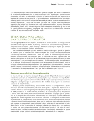 Capítulo 7 TUSBUFHJBZUFDOPMPHÓB 219
a la nueva tecnología lo tuvieron que hacer si querían comprar más música. El estándar
de la industria había cambiado: la nueva tecnología había llegado para quedarse como
el estándar, y la vieja tecnología fue excluida. De esto se desprende que, a pesar de su
dominio, el estándar Wintel para las PC podría algún día ser reemplazado si un compe-
tidor encuentra una forma de ofrecer los beneicios necesarios para que suicientes clien-
tes estén dispuestos a cargar con los costos asociados con cambiar a un nuevo sistema
operativo. De hecho, hay signos de que Apple está comenzando a mermar el dominio
del estándar Wintel, sobre todo por usar un diseño elegante y su facilidad de uso, lo que
ha constituido una herramienta para lograr que las personas carguen con los costos de
cambiar de las computadoras Wintel a las Apple.
Estrategias para ganar
una guerra de formatos
Desde la perspectiva de una empresa pionera en un nuevo estándar tecnológico en un
mercado donde operan efectos de redes y circuitos de retroalimentación positiva, la
pregunta clave se vuelve, “¿Qué estrategia debemos adoptar para lograr que nuestro
formato se convierta en el formato dominante?”
Las diferentes estrategias que las empresas deben adoptar para ganar las guerras
de formato giran en torno a hallar formas de lograr que los efectos de redes funcionen
a su favor y contra sus competidores. Ganar una guerra de formatos requiere que una
empresa desarrolle una base instalada para su estándar con tanta rapidez como sea
posible y así aproveche el circuito de retroalimentación positiva; todo esto inducirá a los
consumidores a cargar con los costos del cambio y inalmente obligará al mercado a usar
su tecnología. Requiere que la empresa reactive y después acelere la demanda para su
estándar o formato tecnológico de manera que se establezca con tanta rapidez como sea
posible como el estándar de la industria, así excluirá a los formatos de la competencia.
Existen varias estrategias y tácticas clave que pueden adoptarse para lograrlo.6
Asegurar un suministro de complementos
Es importante que la empresa se asegure de que, además del producto mismo, haya un
suministro adecuado de complementos. Por ejemplo, nadie comprará el Sony PlaySta-
tion 3 a menos que haya un suministro adecuado de juegos que se puedan ejecutar en esa
máquina. Las empresas por lo general toman dos medidas para asegurar un suministro
adecuado de complementos.
Primero, pueden diversiicarse y producir ellas mismas los complementos y distri-
buir en el mercado los suministros suicientes para ayudar a impulsar la demanda de su
formato. Antes de que Sony produjera el PlayStation original a principios de la década
de 1990, estableció su unidad interna productora de videojuegos para el PlayStation.
Cuando lanzó este último, Sony lanzó de manera simultánea 16 juegos que se ejecuta-
ban en la máquina, lo cual dio a los consumidores una razón para adquirir el formato.
Segundo, las empresas pueden crear incentivos o facilitar a las empresas independientes
la producción de complementos. Sony también licenció el derecho de producir juegos a
varios desarrolladores independientes, a los que les cobraban regalías más bajas que las
que pagaban a competidores como Nintendo y Sega, y les ofreció herramientas de soft-
ware que les facilitó el desarrollo de los juegos (observe que Apple ahora está haciendo
lo mismo con sus teléfonos inteligentes, vea el Caso de apertura). Por tanto, el lanza-
miento de Sony PlayStation estuvo acompañado del lanzamiento simultáneo de juegos
compatibles, lo cual ayudó a estimular con rapidez la demanda de la máquina.
 