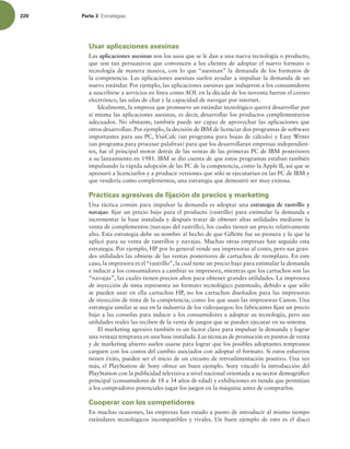 220 Parte 3 TUSBUFHJBT
Usar aplicaciones asesinas
Las aplicaciones asesinas son los usos que se le dan a una nueva tecnología o producto,
que son tan persuasivos que convencen a los clientes de adoptar el nuevo formato o
tecnología de manera masiva, con lo que “asesinan” la demanda de los formatos de
la competencia. Las aplicaciones asesinas suelen ayudar a impulsar la demanda de un
nuevo estándar. Por ejemplo, las aplicaciones asesinas que indujeron a los consumidores
a suscribirse a servicios en línea como AOL en la década de los noventa fueron el correo
electrónico, las salas de chat y la capacidad de navegar por internet.
Idealmente, la empresa que promueve un estándar tecnológico querrá desarrollar por
sí misma las aplicaciones asesinas, es decir, desarrollar los productos complementarios
adecuados. No obstante, también puede ser capaz de aprovechar las aplicaciones que
otros desarrollan. Por ejemplo, la decisión de IBM de licenciar dos programas de software
importantes para sus PC, VisiCalc (un programa para hojas de cálculo) y Easy Writer
(un programa para procesar palabras) para que los desarrollaran empresas independien-
tes, fue el principal motor detrás de las ventas de las primeras PC de IBM posteriores
a su lanzamiento en 1981. IBM se dio cuenta de que estos programas estaban también
impulsando la rápida adopción de las PC de la competencia, como la Apple II, así que se
apresuró a licenciarlos y a producir versiones que sólo se ejecutarían en las PC de IBM y
que vendería como complementos, una estrategia que demostró ser muy exitosa.
Prácticas agresivas de fijación de precios y marketing
Una táctica común para impulsar la demanda es adoptar una estrategia de rastrillo y
navajas: ijar un precio bajo para el producto (rastrillo) para estimular la demanda e
incrementar la base instalada y después tratar de obtener altas utilidades mediante la
venta de complementos (navajas del rastrillo), los cuales tienen un precio relativamente
alto. Esta estrategia debe su nombre al hecho de que Gillette fue su pionera y la que la
aplicó para su venta de rastrillos y navajas. Muchas otras empresas han seguido esta
estrategia. Por ejemplo, HP por lo general vende sus impresoras al costo, pero sus gran-
des utilidades las obtiene de las ventas posteriores de cartuchos de reemplazo. En este
caso, la impresora es el“rastrillo”, la cual tiene un precio bajo para estimular la demanda
e inducir a los consumidores a cambiar su impresora, mientras que los cartuchos son las
“navajas”, las cuales tienen precios altos para obtener grandes utilidades. La impresora
de inyección de tinta representa un formato tecnológico patentado, debido a que sólo
se pueden usar en ella cartuchos HP, no los cartuchos diseñados para las impresoras
de inyección de tinta de la competencia, como los que usan las impresoras Canon. Una
estrategia similar se usa en la industria de los videojuegos: los fabricantes ijan un precio
bajo a las consolas para inducir a los consumidores a adoptar su tecnología, pero sus
utilidades reales las reciben de la venta de juegos que se pueden ejecutar en su sistema.
El marketing agresivo también es un factor clave para impulsar la demanda y lograr
una ventaja temprana en una base instalada. Las técnicas de promoción en puntos de venta
y de marketing abierto suelen usarse para lograr que los posibles adoptantes tempranos
carguen con los costos del cambio asociados con adoptar el formato. Si estos esfuerzos
tienen éxito, pueden ser el inicio de un circuito de retroalimentación positivo. Una vez
más, el PlayStation de Sony ofrece un buen ejemplo. Sony vinculó la introducción del
PlayStation con la publicidad televisiva a nivel nacional orientada a su sector demográico
principal (consumidores de 18 a 34 años de edad) y exhibiciones en tienda que permitían
a los compradores potenciales jugar los juegos en la máquina antes de comprarlos.
Cooperar con los competidores
En muchas ocasiones, las empresas han estado a punto de introducir al mismo tiempo
estándares tecnológicos incompatibles y rivales. Un buen ejemplo de esto es el disco
 