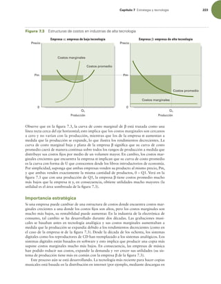 Capítulo 7 TUSBUFHJBZUFDOPMPHÓB 223
Observe que en la igura 7.3, la curva de costo marginal de β está trazada como una
línea recta cerca del eje horizontal; esto implica que los costos marginales son cercanos
a cero y no varían con la producción, mientras que los de la empresa α aumentan a
medida que la producción se expande, lo que ilustra los rendimientos decrecientes. La
curva de costo marginal baja y plana de la empresa β signiica que su curva de costo
promedio caerá de manera continua sobre todos los rangos de producción a medida que
distribuye sus costos ijos por medio de un volumen mayor. En cambio, los costos mar-
ginales crecientes que encuentra la empresa α implican que su curva de costo promedio
es la curva con forma de U que conocemos desde los libros introductorios de economía.
Por simplicidad, suponga que ambas empresas venden su producto al mismo precio, Pm,
y que ambas venden exactamente la misma cantidad de productos, 0 – Q1. Verá en la
igura 7.3 que con una producción de Q1, la empresa β tiene costos promedio mucho
más bajos que la empresa α y, en consecuencia, obtiene utilidades mucho mayores (la
utilidad es el área sombreada de la igura 7.3).
Importancia estratégica
Si una empresa puede cambiar de una estructura de costos donde encuentra costos mar-
ginales crecientes a una donde los costos ijos son altos, pero los costos marginales son
mucho más bajos, su rentabilidad puede aumentar. En la industria de la electrónica de
consumo, tal cambio se ha desarrollado durante dos décadas. Las grabaciones musi-
cales se basaban antes en tecnología analógica y sus costos marginales aumentaban a
medida que la producción se expandía debido a los rendimientos decrecientes (como en
el caso de la empresa α de la igura 7.3). Desde la década de los ochenta, los sistemas
digitales como los reproductores de CD han reemplazado a los sistemas analógicos. Los
sistemas digitales están basados en software y esto implica que producir una copia más
supone costos marginales mucho más bajos. En consecuencia, las empresas de música
han podido reducir sus costos, expandir la demanda y ver crecer sus utilidades (su sis-
tema de producción tiene más en común con la empresa β de la igura 7.3).
Este proceso aún se está desarrollando. La tecnología más reciente para hacer copias
musicales está basada en la distribución en internet (por ejemplo, mediante descargas en
Figura 7.3 TUSVDUVSBTEFDPTUPTFOJOEVTUSJBTEFBMUBUFDOPMPHÓB
Producción Producción
Empresa : empresa de baja tecnología Empresa : empresa de alta tecnología
Q1 Q1
Precio
0
Precio
Pm
0
Pm
Costos marginales
Costos promedio
Costos promedio
Costos marginales
 