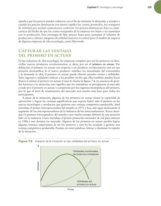 Capítulo 7 TUSBUFHJBZUFDOPMPHÓB 225
signiica que los precios pueden reducirse con el in de estimular la demanda, y siempre y
cuando los precios disminuyan con menor rapidez los costos promedio, los márgenes
de utilidad por unidad aumentarán conforme los precios disminuyan. Esto es conse-
cuencia del hecho de que los costos marginales de la empresa son bajos y no aumentan
con la producción. Esta estrategia de ijar precios bajos para aumentar el volumen de
producción y obtener márgenes de utilidad mayores es central para el modelo de negocio
de algunas empresas de alta tecnología, como Microsoft.
Capturar las ventajas
del primero en actuar
En las industrias de alta tecnología, las empresas compiten por ser las primeras en desa-
rrollar nuevos productos revolucionarios, es decir, por ser el primero en actuar. Por
deinición, el primero en actuar con respecto a un producto revolucionario está en una
posición monopólica. Si el nuevo producto satisface las necesidades del consumidor
y la demanda es alta, el primero en actuar puede obtener grandes ventas y utilidades.
Tales ingresos y utilidades indican a los posibles rivales que ellos también pueden hacer
dinero si imitan al primero en actuar. Como lo ilustra la igura 7.4, en ausencia de gran-
des barreras a la imitación, esto signiica que los imitadores se precipitarán al mercado
creado por el primero en actuar y competirán por los ingresos monopólicos del primero,
por lo que el nivel de rendimientos del mercado será mucho más bajo para todos los
participantes.
A pesar de la imitación, algunos de los primeros en actuar tienen la capacidad de
aprovechar y lograr las ventajas signiicativas que supone haber sido el pionero en las
nuevas tecnologías y productos que generan una ventaja competitiva perdurable. Intel
introdujo el primer microprocesador del mundo en 1971 y hoy, aún sigue dominando el
segmento de los microprocesadores de la industria de los semiconductores. Xerox intro-
dujo la primera fotocopiadora del mundo y por mucho tiempo disfrutó de una posición
líder en la industria. Cisco introdujo el primer protocolo enrutador de red para internet
en 1986 y aún domina ese mercado. Algunos de los primeros en actuar pueden lograr
algunas ventajas importantes de ser los pioneros y esto les ha ayudado a generar una
ventaja competitiva perdurable. Pueden, en otras palabras, limitar o disminuir la rapidez
de la imitación.
Figura 7.4 *NQBDUPEFMBJNJUBDJØOFOMBTVUJMJEBEFTEFMQSJNFSPFOBDUVBS
Utilidades
Tiempo
Utilidades combinadas
de todos los imitadores
$
Utilidades del
primero en actuar
 