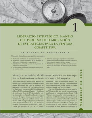 1
C
A
S
O
D
E
A
P
E
R
T
U
R
A
O B J E T I V O S D E A P R E N D I Z A J E
t YQMJDBSFMTJHOJmDBEPEFWFOUBKBDPNQFUJUJWB
t OBMJ[BSMBGVODJØOFTUSBUÏHJDBEFMPTHFSFOUFTFO
EJGFSFOUFTOJWFMFTEFVOBPSHBOJ[BDJØO
t *EFOUJmDBSMPTQSJODJQBMFTQBTPTFOVOQSPDFTPEF
QMBOFBDJØOFTUSBUÏHJDB
t OBMJ[BSMPTQSJODJQBMFTFSSPSFTBMQMBOFBSZDØNP
TFQVFEFOFWJUBS
t %FTDSJCJSMPTTFTHPTDPHOJUJWPTRVFQPESÓBO
HFOFSBSNBMBTEFDJTJPOFTFTUSBUÏHJDBTZFYQMJDBS
DØNPQVFEFOTVQFSBSTFUBMFTTFTHPT
t OBMJ[BSFMSPMRVFEFTFNQF×BOMPTMÓEFSFTFTUSB-
UÏHJDPTFOFMQSPDFTPEFFMBCPSBDJØOEFFTUSBUF-
HJBT
Al concluir el estudio de este capítulo, usted podrá:
Liderazgo estratégico: manejo
del proceso de elaboración
de estrategias para la ventaja
competitiva
Ventaja competitiva de Walmart Walmart es una de las expe-
riencias de éxito más extraordinarias en la historia de los negocios
Iniciada en 1962 por Sam Walton, Walmart ha
crecido hasta convertirse en la corporación más
grande del mundo. En 2008, el minorista de
descuento, cuyo mantra es “precios bajos todos
los días”, tuvo ventas por 410000 millones de
dólares, 7400 tiendas en 15 países y 2 millones
de empleados. Cerca de 8% de todas las ven-
tas al menudeo (o al detalle) en Estados Unidos
proviene de alguna tienda de esa cadena. Wal-
mart no sólo es grande; también es muy renta-
ble. En 2008 la empresa logró un rendimiento
sobre el capital invertido de 14.5%, mejor que
sus bien administrados rivales como Costco y
Target, que ganaron 11.7% y 9.5%, respec-
tivamente. Como se muestra en la igura 1.1,
por años Walmart ha sido consistentemente
más rentable que sus rivales, aunque en épocas
recientes éstos se han ido acercando.
Esta rentabilidad consistentemente superior
de Walmart releja una ventaja competitiva que
está basada en varias estrategias. Desde 1962,
Walmart fue una de las primeras empresas en
aplicar el modelo de negocios de supermercado
de autoservicio que desarrollaron las cadenas de
abarrotes para vender mercancías generales. A
diferencia de rivales como Kmart y Target, que
se enfocaron en áreas urbanas y suburbanas,
el Walmart de Sam Walton se concentró en
 
