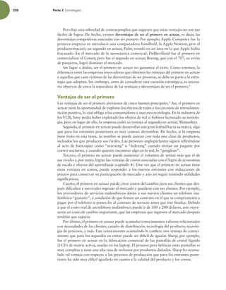 226 Parte 3 TUSBUFHJBT
Pero hay una ininidad de contraejemplos que sugieren que estas ventajas no son tan
fáciles de lograr. De hecho, existen desventajas de ser el primero en actuar, es decir, las
desventajas competitivas asociadas con ser pionero. Por ejemplo, Apple Computer fue la
primera empresa en introducir una computadora handheld, la Apple Newton, pero el
producto fracasó; un segundo en actuar, Palm, triunfó en un área en la que Apple había
fracasado. En el mercado de la aeronáutica comercial, DeHavilland fue el primero en
comercializar el Comet; pero fue el segundo en actuar, Boeing, que con el 707, su avión
de pasajeros, logró dominar el mercado.
Sin lugar a dudas, ser el primero en actuar no garantiza el éxito. Como veremos, la
diferencia entre las empresas innovadoras que obtienen las ventajas del primero en actuar
y aquellas que caen víctimas de las desventajas de ser pioneras, se debe en parte a la estra-
tegia que adoptan. Sin embargo, antes de considerar esta cuestión estratégica, es necesa-
rio observar de cerca la naturaleza de las ventajas y desventajas de ser el primero.8
Ventajas de ser el primero
Las ventajas de ser el primero provienen de cinco fuentes principales.9
Así, el primero en
actuar tiene la oportunidad de explotar los efectos de redes y los circuitos de retroalimen-
tación positiva, lo cual obliga a los consumidores a usar esta tecnología. En la industria de
los VCR, Sony podía haber explotado los efectos de red si hubiera licenciado su tecnolo-
gía, pero en lugar de ello, la empresa cedió su ventaja al segundo en actuar, Matsushita.
Segundo, el primero en actuar puede desarrollar una gran lealtad hacia su marca, algo
que para los entrantes posteriores es muy costoso derrumbar. De hecho, si la empresa
tiene éxito en esta tarea, su nombre se puede asociar con toda una clase de productos,
incluidos los que producen sus rivales. Las personas angloparlantes siguen reiriéndose
al acto de fotocopiar como “xeroxing” o “fedexing” cuando envían un paquete por
correo nocturno, y cuando quieren encontrar algo en la red, lo “googlean”.
Tercero, el primero en actuar puede aumentar el volumen de ventas más que el de
sus rivales y, por tanto, lograr las ventajas de costos asociadas con el logro de economías
de escala y efectos del aprendizaje (capítulo 4). Una vez que el primero en actuar tiene
estas ventajas en costos, puede responder a los nuevos entrantes con reducciones de
precios para conservar su participación de mercado y aún así seguir teniendo utilidades
signiicativas.
Cuarto, el primero en actuar puede crear costos del cambio para sus clientes que des-
pués diiculten a sus rivales ingresar al mercado y quedarse con sus clientes. Por ejemplo,
los proveedores de servicios inalámbricos darán a sus nuevos clientes un teléfono ina-
lámbrico “gratuito”, a condición de que irmen un contrato en el que se comprometen a
pagar por el teléfono si ponen in al contrato de servicio antes que éste inalice. Debido
a que el costo real de un teléfono inalámbrico puede ir de 100 a 200 dólares, esto repre-
senta un costo de cambio importante, que las empresas que ingresen al mercado después
tendrán que superar.
Por último, el primero en actuar puede acumular conocimientos valiosos relacionados
con necesidades de los clientes, canales de distribución, tecnología del producto, tecnolo-
gía de procesos, y más. Este conocimiento acumulado le coniere una ventaja de conoci-
miento que para los segundos en entrar puede ser difícil de igualar. Sharp, por ejemplo,
fue el primero en actuar en la fabricación comercial de las pantallas de cristal líquido
(LCD) de matriz activa, usadas en las laptop. El proceso para fabricar estas pantallas es
muy complejo y tiene una alta tasa de rechazos por productos dañados. Sharp ha acumu-
lado tal ventaja con respecto a los procesos de producción que para los entrantes poste-
riores ha sido muy difícil igualarla en cuanto a la calidad del producto y los costos.
 