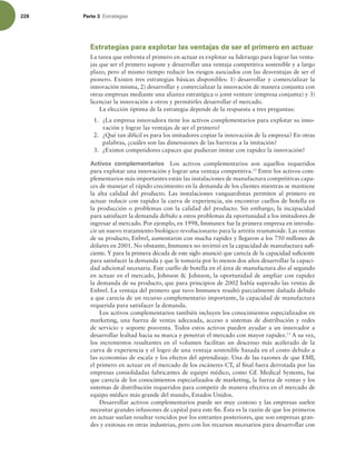 228 Parte 3 TUSBUFHJBT
Estrategias para explotar las ventajas de ser el primero en actuar
La tarea que enfrenta el primero en actuar es explotar su liderazgo para lograr las venta-
jas que ser el primero supone y desarrollar una ventaja competitiva sostenible y a largo
plazo, pero al mismo tiempo reducir los riesgos asociados con las desventajas de ser el
pionero. Existen tres estrategias básicas disponibles: 1) desarrollar y comercializar la
innovación misma, 2) desarrollar y comercializar la innovación de manera conjunta con
otras empresas mediante una alianza estratégica o joint venture (empresa conjunta) y 3)
licenciar la innovación a otros y permitirles desarrollar el mercado.
La elección óptima de la estrategia depende de la respuesta a tres preguntas:
1. ¿La empresa innovadora tiene los activos complementarios para explotar su inno-
vación y lograr las ventajas de ser el primero?
2. ¿Qué tan difícil es para los imitadores copiar la innovación de la empresa? En otras
palabras, ¿cuáles son las dimensiones de las barreras a la imitación?
3. ¿Existen competidores capaces que pudieran imitar con rapidez la innovación?
Activos complementarios Los activos complementarios son aquellos requeridos
para explotar una innovación y lograr una ventaja competitiva.12
Entre los activos com-
plementarios más importantes están las instalaciones de manufactura competitivas capa-
ces de manejar el rápido crecimiento en la demanda de los clientes mientras se mantiene
la alta calidad del producto. Las instalaciones vanguardistas permiten al primero en
actuar reducir con rapidez la curva de experiencia, sin encontrar cuellos de botella en
la producción o problemas con la calidad del producto. Sin embargo, la incapacidad
para satisfacer la demanda debido a estos problemas da oportunidad a los imitadores de
ingresar al mercado. Por ejemplo, en 1998, Immunex fue la primera empresa en introdu-
cir un nuevo tratamiento biológico revolucionario para la artritis reumatoide. Las ventas
de su producto, Enbrel, aumentaron con mucha rapidez y llegaron a los 750 millones de
dólares en 2001. No obstante, Immunex no invirtió en la capacidad de manufactura sui-
ciente. Y para la primera década de este siglo anunció que carecía de la capacidad suiciente
para satisfacer la demanda y que le tomaría por lo menos dos años desarrollar la capaci-
dad adicional necesaria. Este cuello de botella en el área de manufactura dio al segundo
en actuar en el mercado, Johnson  Johnson, la oportunidad de ampliar con rapidez
la demanda de su producto, que para principios de 2002 había superado las ventas de
Enbrel. La ventaja del primero que tuvo Immunex resultó parcialmente dañada debido
a que carecía de un recurso complementario importante, la capacidad de manufactura
requerida para satisfacer la demanda.
Los activos complementarios también incluyen los conocimientos especializados en
marketing, una fuerza de ventas adecuada, acceso a sistemas de distribución y redes
de servicio y soporte posventa. Todos estos activos pueden ayudar a un innovador a
desarrollar lealtad hacia su marca y penetrar el mercado con mayor rapidez.13
A su vez,
los incrementos resultantes en el volumen facilitan un descenso más acelerado de la
curva de experiencia y el logro de una ventaja sostenible basada en el costo debido a
las economías de escala y los efectos del aprendizaje. Una de las razones de que EMI,
el primero en actuar en el mercado de los escáneres CT, al inal fuera derrotada por las
empresas consolidadas fabricantes de equipo médico, como GE Medical Systems, fue
que carecía de los conocimientos especializados de marketing, la fuerza de ventas y los
sistemas de distribución requeridos para competir de manera efectiva en el mercado de
equipo médico más grande del mundo, Estados Unidos.
Desarrollar activos complementarios puede ser muy costoso y las empresas suelen
necesitar grandes infusiones de capital para este in. Ésta es la razón de que los primeros
en actuar suelan resultar vencidos por los entrantes posteriores, que son empresas gran-
des y exitosas en otras industrias, pero con los recursos necesarios para desarrollar con
 