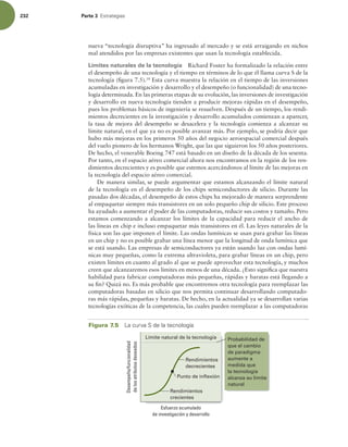 232 Parte 3 TUSBUFHJBT
nueva “tecnología disruptiva” ha ingresado al mercado y se está arraigando en nichos
mal atendidos por las empresas existentes que usan la tecnología establecida.
Límites naturales de la tecnología Richard Foster ha formalizado la relación entre
el desempeño de una tecnología y el tiempo en términos de lo que él llama curva S de la
tecnología (igura 7.5).18
Esta curva muestra la relación en el tiempo de las inversiones
acumuladas en investigación y desarrollo y el desempeño (o funcionalidad) de una tecno-
logía determinada. En las primeras etapas de su evolución, las inversiones de investigación
y desarrollo en nueva tecnología tienden a producir mejoras rápidas en el desempeño,
pues los problemas básicos de ingeniería se resuelven. Después de un tiempo, los rendi-
mientos decrecientes en la investigación y desarrollo acumulados comienzan a aparecer,
la tasa de mejora del desempeño se desacelera y la tecnología comienza a alcanzar su
límite natural, en el que ya no es posible avanzar más. Por ejemplo, se podría decir que
hubo más mejoras en los primeros 50 años del negocio aeroespacial comercial después
del vuelo pionero de los hermanos Wright, que las que siguieron los 50 años posteriores.
De hecho, el venerable Boeing 747 está basado en un diseño de la década de los sesenta.
Por tanto, en el espacio aéreo comercial ahora nos encontramos en la región de los ren-
dimientos decrecientes y es posible que estemos acercándonos al límite de las mejoras en
la tecnología del espacio aéreo comercial.
De manera similar, se puede argumentar que estamos alcanzando el límite natural
de la tecnología en el desempeño de los chips semiconductores de silicio. Durante las
pasadas dos décadas, el desempeño de estos chips ha mejorado de manera sorprendente
al empaquetar siempre más transistores en un solo pequeño chip de silicio. Este proceso
ha ayudado a aumentar el poder de las computadoras, reducir sus costos y tamaño. Pero
estamos comenzando a alcanzar los límites de la capacidad para reducir el ancho de
las líneas en chip e incluso empaquetar más transistores en él. Las leyes naturales de la
física son las que imponen el límite. Las ondas lumínicas se usan para grabar las líneas
en un chip y no es posible grabar una línea menor que la longitud de onda lumínica que
se está usando. Las empresas de semiconductores ya están usando luz con ondas lumí-
nicas muy pequeñas, como la extrema ultravioleta, para grabar líneas en un chip, pero
existen límites en cuanto al grado al que se puede aprovechar esta tecnología, y muchos
creen que alcanzaremos esos límites en menos de una década. ¿Esto signiica que nuestra
habilidad para fabricar computadoras más pequeñas, rápidas y baratas está llegando a
su in? Quizá no. Es más probable que encontremos otra tecnología para reemplazar las
computadoras basadas en silicio que nos permita continuar desarrollando computado-
ras más rápidas, pequeñas y baratas. De hecho, en la actualidad ya se desarrollan varias
tecnologías exóticas de la competencia, las cuales pueden reemplazar a las computadoras
Figura 7.5 -BDVSWB4EFMBUFDOPMPHÓB
Desempeño/funcionalidad
de
los
atributos
deseados
Esfuerzo acumulado
de investigación y desarrollo
Rendimientos
decrecientes
Punto de inflexión
Rendimientos
crecientes
Límite natural de la tecnología Probabilidad de
que el cambio
de paradigma
aumente a
medida que
la tecnología
alcanza su límite
natural
 