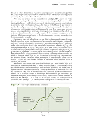 Capítulo 7 TUSBUFHJBZUFDOPMPHÓB 233
basadas en silicio. Entre éstas se encuentran las computadoras moleculares independien-
tes, la tecnología de microprocesadores tridimensionales, la tecnología de computación
cuántica y el ADN para realizar cálculos.19
¿Qué tiene que ver todo esto con los cambios de paradigma? De acuerdo con Foster,
cuando una tecnología alcanza su límite natural, la atención gira alrededor de posibles
tecnologías alternas, y tarde o temprano una de esas alternativas podría comercializarse
y reemplazar a la tecnología establecida. Es decir, la probabilidad de que ocurra un
cambio de paradigma aumenta. De esta forma, en algún momento en las dos siguientes
décadas, otro cambio de paradigma podría sacudir las bases de la industria del cómputo,
cuando tecnologías distintas reemplacen las computadoras basadas en silicio. Si la his-
toria sirve de guía, cuando esto suceda, muchas de las empresas participantes en la
industria del cómputo actual caerán en decadencia y nuevas empresas se erigirán como
las dominantes del mercado.
Foster va un poco más allá, al observar que al inicio, los competidores por la tecno-
logía de reemplazo no son tan eicaces como la tecnología establecida para producir los
atributos y características que los consumidores demandan en un producto. Por ejemplo,
en los primeros años del siglo xx, los automóviles comenzaban a fabricarse. Eran valo-
rados por su capacidad de mover a las personas de un lugar a otro, pero también lo eran
el caballo y el carro (la tecnología establecida). Cuando los automóviles aparecieron por
primera vez, el caballo y el carro eran mucho mejores que ellos para hacerlo (igura 7.6).
Después de todo, los primeros automóviles eran lentos, ruidosos y se descomponían con
facilidad. Además, necesitaban una red de caminos pavimentados y gasolineras para
ser realmente útiles, y esa red no existía, así que para la mayoría de las aplicaciones, el
caballo y el carro aún eran el modo preferido de transporte, sin mencionar el hecho de
que eran más baratos.
No obstante, esta comparación ignoraba el hecho de que a principios del siglo xx, la
tecnología de los automóviles estaba en los inicios de su curva S y a punto de experimen-
tar drásticas mejoras en su desempeño a medida que los problemas más importantes de
ingeniería se iban resolviendo (y que los caminos y gasolineras se construían). En cam-
bio, después de 3000 años de mejora y reinación continuas, el caballo y el automóvil
estaban casi al inal de su curva S de la tecnología. El resultado fue que el automóvil que
mejoraba con rapidez pronto reemplazó al caballo y al carro como el modo preferido de
transporte. En el tiempo T1
en la igura 7.6, el caballo y el carro aún eran superiores al
automóvil. Para el tiempo T2
, el automóvil había sobrepasado al caballo y al carro.
Figura 7.6 5FDOPMPHÓBTFTUBCMFDJEBTZTVDFTPSBT
Desempeño/funcionalidad
de
los
atributos
deseados
Tiempo
Tecnología
sucesora
(automóvil)
Tecnología
establecida
(caballo y carro)
T1 T2
Discontinuidad
 