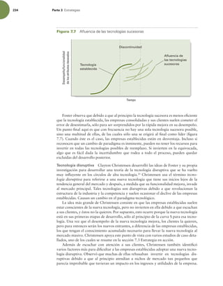 234 Parte 3 TUSBUFHJBT
Foster observa que debido a que al principio la tecnología sucesora es menos eiciente
que la tecnología establecida, las empresas consolidadas y sus clientes suelen cometer el
error de desestimarla, sólo para ser sorprendidos por la rápida mejora en su desempeño.
Un punto inal aquí es que con frecuencia no hay una sola tecnología sucesora posible,
sino una multitud de ellas, de las cuales sólo una se erigirá al inal como líder (igura
7.7). Cuando éste es el caso, las empresas establecidas están en desventaja. Incluso si
reconocen que un cambio de paradigma es inminente, pueden no tener los recursos para
invertir en todas las tecnologías posibles de reemplazo. Si invierten en la equivocada,
algo que es fácil dada la incertidumbre que rodea a todo el proceso, pueden quedar
excluidas del desarrollo posterior.
Tecnología disruptiva Clayton Christensen desarrolló las ideas de Foster y su propia
investigación para desarrollar una teoría de la tecnología disruptiva que se ha vuelto
muy inluyente en los círculos de alta tecnología.20
Christensen usa el término tecno-
logía disruptiva para referirse a una nueva tecnología que tiene sus inicios lejos de la
tendencia general del mercado y después, a medida que su funcionalidad mejora, invade
al mercado principal. Tales tecnologías son disruptivas debido a que revolucionan la
estructura de la industria y la competencia y suelen ocasionar el declive de las empresas
establecidas. Causan un cambio en el paradigma tecnológico.
La idea más grande de Christensen consiste en que las empresas establecidas suelen
estar conscientes de la nueva tecnología, pero no invierten en ella debido a que escuchan
a sus clientes, y éstos no la quieren. Por supuesto, esto ocurre porque la nueva tecnología
está en sus primeras etapas de desarrollo, sólo al principio de la curva S para esa tecno-
logía. Una vez que el desempeño de la nueva tecnología mejora, los clientes la quieren,
pero para entonces serán los nuevos entrantes, a diferencia de las empresas establecidas,
los que tengan el conocimiento acumulado necesario para llevar la nueva tecnología al
mercado masivo. Christensen apoya este punto de vista con varios estudios de caso deta-
llados, uno de los cuales se resume en la sección 7.3 Estrategia en acción.
Además de escuchar con atención a sus clientes, Christensen también identiicó
varios factores más para diicultar a las empresas establecidas adoptar una nueva tecno-
logía disruptiva. Observó que muchas de ellas rehusaban invertir en tecnologías dis-
ruptivas debido a que al principio atendían a nichos de mercado tan pequeños que
parecía improbable que tuvieran un impacto en los ingresos y utilidades de la empresa.
Figura 7.7 nVFODJBEFMBTUFDOPMPHÓBTTVDFTPSBT
Desempeño/funcionalidad
de
los
atributos
deseados
Tiempo
Afluencia de
las tecnologías
sucesoras
Tecnología
establecida
Discontinuidad
 