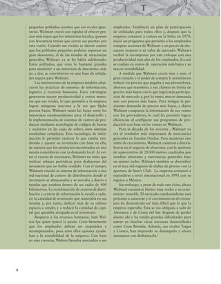 2
pequeños poblados sureños que sus rivales igno-
raron. Walmart creció con rapidez al ofrecer pre-
cios más bajos que los minoristas locales, quienes
con frecuencia tenían que cerrar sus puertas por
esta razón. Cuando sus rivales se dieron cuenta
que los poblados pequeños podrían soportar un
gran descuento, el de las tiendas de mercancías
generales, Walmart ya se les había adelantado.
Estos poblados, que eran lo bastante grandes
para mantener a un minorista de descuento, más
no a dos, se convirtieron en una base de utilida-
des segura para Walmart.
Las innovaciones de la empresa también abar-
caron las prácticas de sistemas de información,
logística y recursos humanos. Estas estrategias
generaron mayor productividad y costos meno-
res que sus rivales, lo que permitió a la empresa
lograr márgenes mayores a la vez que ijaba
precios bajos. Walmart sentó las bases entre los
minoristas estadounidenses para el desarrollo y
la implementación de sistemas de rastreo de pro-
ductos mediante tecnologías de códigos de barras
y escáneres en las cajas de cobro; estos sistemas
resultaban complejos. Esta tecnología de infor-
mación le permitió rastrear lo que estaba ven-
diendo y ajustar su inventario con base en ella,
de manera que los productos encontrados en una
tienda coincidieran con la demanda local. Al evi-
tar el exceso de inventario, Walmart no tenía que
realizar rebajas periódicas para deshacerse del
inventario que no había vendido. Con el tiempo,
Walmart vinculó su sistema de información a una
red nacional de centros de distribución donde el
inventario se almacenaba y se enviaba a diario a
tiendas que estaban dentro de un radio de 400
kilómetros. La combinación de centros de distri-
bución y centros de información le ayudó a redu-
cir la cantidad de inventario que manejaba en sus
tiendas y, por tanto, dedicar más de su valioso
espacio a vender, y a reducir la cantidad de capi-
tal que quedaba atrapada en el inventario.
Respecto a los recursos humanos, Sam Wal-
ton fue quien marcó la pauta. Creía irmemente
que los empleados debían ser respetados y
recompensados, pues eran ellos quienes ayuda-
ban a la rentabilidad de la empresa. Con base
en esta creencia, Walton llamaba asociados a sus
empleados. Estableció un plan de participación
de utilidades para todos ellos y, después que la
empresa comenzó a cotizar en la bolsa en 1970,
inició un programa que permitía a los empleados
comprar acciones de Walmart a un precio de des-
cuento respecto a su valor de mercado. Walmart
recibió la recompensa por este enfoque con una
productividad más alta de los empleados, lo cual
se tradujo en costos de operación más bajos y su
mayor rentabilidad.
A medida que Walmart crecía más y más, el
gran tamaño y el poder de compra le permitieron
reducir los precios que pagaba a sus proveedores,
ahorros que transfería a sus clientes en forma de
precios más bajos con lo que logró más participa-
ción de mercado y, por lo tanto, mayor demanda
aun con precios más bajos. Para mitigar la per-
sistente demanda de precios más bajos, a diario
Walmart compartía la información de sus ventas
con los proveedores, lo cual les permitió lograr
eiciencias al conigurar sus programas de pro-
ducción con base en las ventas en Walmart.
Para la década de los noventa , Walmart ya
era el vendedor más importante de mercancías
generales en Estados Unidos. Para mantener este
ritmo de crecimiento,Walmart comenzó a diversi-
icarse en el negocio de abarrotes, con la apertura
de supercentros de 20000 metros cuadrados que
vendían abarrotes y mercancías generales bajo
un mismo techo. Walmart también se diversiicó
en el área del negocio de clubes de precios con la
apertura de Sam’s Club. La empresa comenzó a
expandirse a nivel internacional en 1991 con su
ingreso a México.
Sin embargo, a pesar de todo este éxito, ahora
Walmart encuentra límites muy reales a su creci-
miento rentable. El mercado estadounidense está
próximo a saturarse y el crecimiento en el extran-
jero ha demostrado ser más difícil que lo que la
empresa esperaba. Ésta se vio obligada a salir de
Alemania y de Corea del Sur después de perder
dinero ahí y ha tenido grandes diicultades para
entrar en muchas otras naciones desarrolladas
como Gran Bretaña. Además, sus rivales Target
y Costco, han mejorado su desempeño y ahora
amenazan con desbancarla.1
 
