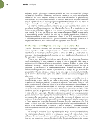236 Parte 3 TUSBUFHJBT
cado para atender a los nuevos entrantes. A medida que éstos crecen, también lo hace la
red asociada. Por último, Christensen sugiere que los nuevos entrantes y su red pueden
reemplazar no sólo a empresas establecidas sino a la red completa de proveedores y
distribuidores asociados con las empresas establecidas. Esta visión, llevada a su extremo
lógico, sugiere que dichas tecnologías pueden generar la extensión de la red entera de
empresas asociadas con las empresas establecidas en una industria.
Las empresas establecidas en una industria que ha sido sacudida por un cambio de
paradigma tecnológico suelen tener que lidiar con las fuerzas de la inercia interna que
limitan su capacidad para adaptarse, pero los nuevos entrantes no, y por tanto tienen
una ventaja. No tienen que lidiar con un grupo de clientes establecido y conservador
y un modelo de negocio obsoleto. En lugar de ello, pueden enfocarse en optimizar a
la nueva tecnología, mejorar su desempeño y llevar la ola de la tecnología disruptiva
a nuevos segmentos de mercado hasta que invada el mercado principal y desafíe a las
empresas establecidas, para cuando estén bien equipadas para vencerlas.
Implicaciones estratégicas para empresas consolidadas
Aunque Christensen descubrió una tendencia importante, de ninguna manera está
escrito en piedra que todas las empresas establecidas estén condenadas al fracaso cuando
se enfrentan a tecnologías disruptivas, como lo vimos con IBM y Merrill Lynch. Las
empresas establecidas pueden enfrentarse a los retos creados por el surgimiento de
las tecnologías disruptivas.21
Primero, tener acceso al conocimiento acerca de cómo las tecnologías disruptivas
pueden revolucionar los mercados es por sí mismo un recurso estratégico. Muchas de las
empresas establecidas que Christensen examinó fracasaron debido a su visión miope
de la nueva tecnología y a haber hecho a sus clientes la pregunta equivocada. En lugar de
preguntar, “¿Está interesado en esta nueva tecnología?” debían haber reconocido que
la nueva tecnología tendía a mejorar rápidamente en el tiempo. Así que debían haber
preguntado, “¿Estaría interesado en esta nueva tecnología si mejora su funcionalidad
en el tiempo?”. Si hubieran hecho esto, habrían tomado decisiones estratégicas muy
diferentes.
Segundo, sin lugar a dudas es importante para las empresas establecidas invertir en
tecnologías de reciente creación que pudieran convertirse en tecnologías disruptivas.
Las empresas tienen que apostar a las nuevas tecnologías. Como hemos dicho, en cual-
quier momento puede haber una aluencia de tecnologías emergentes, cualquiera de las
cuales podría convertirse inalmente en una tecnología disruptiva. Las empresas gran-
des y consolidadas que están generando lujos de efectivo signiicativos pueden y suelen
establecer y inanciar operaciones centrales de investigación y desarrollo para invertir
y desarrollar tales tecnologías. Además, pueden querer adquirir nuevas empresas emer-
gentes, pioneras en tecnologías potencialmente disruptivas o formar alianzas con ellas
para desarrollar tecnología de manera conjunta. La estrategia de adquirir empresas
que estén desarrollando tecnología posiblemente disruptiva es la que ha caracterizado
a Cisco Systems, un proveedor dominante de equipo de redes para internet. En el eje
de esta estrategia debe estar el reconocimiento de parte de las empresas participantes de
que es mejor para la empresa desarrollar tecnología disruptiva y después canibalizar
su base de ventas existente que permitir que dicha base sea arrebatada por los nuevos
entrantes.
Sin embargo, Christensen toca el importante punto de que incluso cuando las empre-
sas establecidas realizan inversiones en investigación y desarrollo en tecnologías poten-
cialmente disruptivas, suelen no comercializar estas tecnologías debido a las fuerzas
internas que suprimen el cambio. Por ejemplo, los directivos en las partes del negocio
 