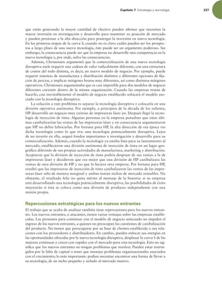 Capítulo 7 TUSBUFHJBZUFDOPMPHÓB 237
que están generando la mayor cantidad de efectivo pueden airmar que necesitan la
mayor inversión en investigación y desarrollo para mantener su posición de mercado
y pueden presionar a la alta dirección para postergar la inversión en nueva tecnología.
En las primeras etapas de la curva S, cuando no es claro cuáles pueden ser los prospec-
tos a largo plazo de una nueva tecnología, éste puede ser un argumento poderoso. Sin
embargo, la consecuencia puede ser que la empresa no desarrolle una competencia en la
nueva tecnología y, por ende, sufra las consecuencias.
Además, Christensen argumentó que la comercialización de una nueva tecnología
disruptiva suele requerir una cadena de valor radicalmente diferente, con una estructura
de costos del todo distinta, es decir, un nuevo modelo de negocio. Por ejemplo, puede
requerir sistemas de manufactura y distribución distintos y diferentes opciones de ija-
ción de precios, e implicar márgenes brutos muy diferentes, así como distintos márgenes
operativos. Christensen argumentaba que es casi imposible para dos modelos de negocio
diferentes coexistir dentro de la misma organización. Cuando las empresas tratan de
hacerlo, casi inevitablemente el modelo de negocio establecido sofocará el modelo aso-
ciado con la tecnología disruptiva.
La solución a este problema es separar la tecnología disruptiva y colocarla en una
división operativa autónoma. Por ejemplo, a principios de la década de los ochenta,
HP desarrolló un negocio muy exitoso de impresoras láser jet. Después llegó la tecno-
logía de inyección de tinta. Algunas personas en la empresa pensaban que estas últi-
mas canibalizarían las ventas de las impresoras láser y en consecuencia argumentaron
que HP no debía fabricarlas. Por fortuna para HP, la alta dirección de esa época vio
dicha tecnología como lo que era: una tecnología potencialmente disruptiva. Lejos
de no invertir en ella, asignó fondos importantes a investigación y desarrollo para su
comercialización. Además, cuando la tecnología ya estaba lista para su lanzamiento al
mercado, establecieron una división autónoma de inyección de tinta en un lugar geo-
gráico diferente de sus propias actividades de manufactura, marketing y distribución.
Aceptaron que la división de inyección de tinta podría despojar de sus ventas a la de
impresoras láser y decidieron que era mejor que una división de HP canibalizara las
ventas de otra división de HP y no que lo hiciera otra empresa. Por fortuna para HP,
resultó que las impresoras de inyección de tinta canibalizaron las ventas de las impre-
soras láser sólo de manera marginal y ambas tenían nichos de mercado rentables. No
obstante, el resultado feliz no quita mérito al mensaje de la historia: si su empresa
está desarrollando una tecnología potencialmente disruptiva, las posibilidades de éxito
mejorarán si ésta se coloca como una división de producto independiente con una
misión propia.
Repercusiones estratégicas para los nuevos entrantes
El trabajo que se acaba de analizar también tiene repercusiones para los nuevos entran-
tes. Los nuevos entrantes, o atacantes, tienen varias ventajas sobre las empresas estable-
cidas. Las presiones para continuar con el modelo de negocio anticuado no impiden el
ingreso de los nuevos entrantes, a quienes no preocupan las cuestiones de canibalización
del producto. No tienen que preocuparse por su base de clientes establecida o sus rela-
ciones con los proveedores y distribuidores. En cambio, pueden enfocar sus energías en
las oportunidades ofrecidas por la nueva tecnología disruptiva, desplazar la curva S de las
mejoras continuas y crecer con rapidez con el mercado para esta tecnología. Esto no sig-
niica que los nuevos entrantes no tengan problemas que resolver. Pueden estar restrin-
gidos por la falta de capital o tener que manejar problemas organizacionales asociados
con el crecimiento; lo más importante: podían necesitar encontrar una forma de llevar a
su tecnología, de un nicho pequeño y aislado al mercado masivo.
 