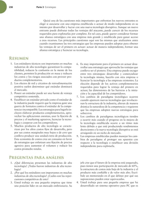 238 Parte 3 TUSBUFHJBT
Quizá una de las cuestiones más importantes que enfrentan los nuevos entrantes es
elegir si asociarse con una empresa establecida o actuar de modo independiente en su
intento por desarrollar y lucrar con una nueva tecnología disruptiva. Aunque un nuevo
entrante puede disfrutar todas las ventajas del atacante, puede carecer de los recursos
requeridos para explotarlas por completo. En tal caso, puede querer considerar formar
una alianza estratégica con una empresa más grande y establecida para ganar acceso
a esos recursos. Las principales cuestiones aquí son las mismas que analizamos antes
cuando examinamos las tres estrategias que las empresas pueden adoptar para obtener
las ventajas de ser el primero en actuar: actuar de manera independiente, formar una
alianza estratégica y licenciar su tecnología.
Resumen
1. Los estándares técnicos son importantes en muchas
industrias de alta tecnología: garantizan la compa-
tibilidad, reducen la confusión en la mente de los
clientes, permiten la producción en masa y reducen
los costos y los riesgos asociados con proveer pro-
ductos complementarios.
2. Los efectos de red y circuitos de retroalimentación
positiva suelen determinar qué estándar dominará
el mercado.
3. Poseer un estándar puede ser una fuente de ventaja
competitiva sostenida.
4. Establecer un estándar privado como el estándar de
la industria puede requerir que la empresa gane una
guerra de formatos contra el estándar de la compe-
tenciaeincompatible.Lasestrategiasparalogarloin-
cluyen elaborar productos complementarios, apro-
vechar las aplicaciones asesinas, usar la ijación de
precios y el marketing agresivos, licenciar la tecno-
logía y cooperar con los competidores.
5. Muchos productos de alta tecnología se caracte-
rizan por los altos costos ijos de desarrollo, pero
por sus costos marginales muy bajos o de cero que
conlleva producir una unidad extra de producción.
Esta economía de costos crea un consumo en favor
de estrategias que enfatizan una ijación de precios
agresiva para aumentar el volumen y reducir los
costos promedio totales.
6. Es muy importante para el primero en actuar desa-
rrollar una estrategia que aproveche las ventajas que
conlleva ser el pionero. Una empresa puede escoger
entre tres estrategias: desarrollar y comercializar
la tecnología misma, hacerlo con otra empresa o
licenciar la tecnología a las empresas existentes. La
elección depende de los activos complementarios
requeridos para lograr la ventaja del primero en
actuar, las dimensiones de las barreras a la imita-
ción y la capacidad de los competidores.
7. Los cambios de paradigma tecnológico ocurren
cuando aparecen nuevas tecnologías que revolucio-
nan la estructura de la industria, alteran de manera
drástica la naturaleza de la competencia y requieren
que las empresas adopten nuevas estrategias para
sobrevivir.
8. Los cambios de paradigmas tecnológicos tienden
a ocurrir más cuando el progreso en la mejora de
la tecnología establecida ocurre a un ritmo más
lento debido a que está produciendo rendimientos
decrecientes y la nueva tecnología disruptiva se está
arraigando en un nicho de mercado.
9. Las empresas establecidas pueden manejar los cam-
bios de paradigma al proteger sus apuestas con
respecto a la tecnología o establecer una división
independiente para explotarla.
Preguntas para análisis
1. ¿Qué diferencias presentan las industrias de alta
tecnología? ¿Todas fueron industrias de alta tecno-
logía?
2. ¿Por qué los estándares son importantes en muchas
industrias de alta tecnología? ¿Cuáles son las reper-
cusiones competitivas de esto?
3. Usted trabaja en una pequeña empresa que tiene
una posición líder en un mercado embrionario. Su
jefe cree que el futuro de la empresa está asegurado,
pues tienen una participación de mercado de 60%,
la estructura de costos más baja de la industria y el
producto más coniable y de valor más alto. Escrí-
bale un memorando en el que delinee por qué sus
suposiciones pueden estar equivocadas.
4. Usted trabaja para una pequeña empresa que ha
desarrollado un sistema operativo para PC que es
 
