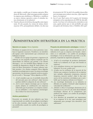 Capítulo 7 TUSBUFHJBZUFDOPMPHÓB 239
más rápido y estable que el sistema operativo Win-
dows de Microsoft. ¿Qué estrategias podría adoptar
la empresa para desbancar a Windows y establecer
su nuevo sistema operativo como el estándar téc-
nico dominante en la industria?
5. Usted es director de la irma discográica más impor-
tante. El año pasado, las ventas de música dismi-
nuyeron 10%, principalmente debido a la alta tasa
de piratería de CD. Su jefe le ha pedido desarrollar
una estrategia para reducir esta tasa. ¿Qué sugeriría
hacer a la empresa?
6. Lea el caso inal acerca de la guerra de formatos
emergente en los reproductores de DVD de alta dei-
nición. Con base en la información contenida en este
caso, ¿quién piensa que es más probable que gane
esta guerra de formatos, Sony o Toshiba? ¿Por qué?
ADMINISTRACIÓN ESTRATÉGICA EN LA PRÁCTICA
Ejercicio en equipo: libros digitales
Divídanse en equipos de tres a cinco personas y ana-
licen el siguiente escenario. Nombren a un miembro
del equipo como representante que comunicará sus
hallazgos al grupo.
Ustedes son un equipo de gerentes e ingenieros de
software en una pequeña empresa incipiente que ha
desarrollado un software que permite a los clientes
descargar y ver con facilidad libros digitales en una
variedad de dispositivos, desde PC hasta iPods y lec-
tores de libros electrónicos. El mismo software tam-
bién permite a los clientes compartir libros digitales
mediante tecnología peer-to-peer (la misma tecnología
que permite a las personas compartir archivos musica-
les en la web) y “descargar” libros digitales en DVD.
1. ¿Cuál considera que sea el probable desarrollo
del mercado para este software? ¿Qué factores
podrían inhibir la adopción de este software?
2. ¿Se le ocurre alguna estrategia que su empresa
pueda adoptar en combinación con empresas
editoriales que le permitan a su empresa aumen-
tar sus utilidades y a las empresas cinematográ-
icas reducir las tasas de piratería?
Archivo periodístico 7
Encuentre un ejemplo de una industria que haya
experimentado un cambio de paradigma tecnológico
en los años recientes. ¿Qué sucedió con las empre-
sas establecidas cuando ese cambio de paradigma se
presentó?
Proyecto de administración estratégica: módulo 7
Este módulo requiere que analice el entorno de la
industria en la que su empresa está basada y deter-
mine si es vulnerable a un cambio de paradigma
tecnológico. Con la información que tiene a su dis-
posición, responda las siguientes preguntas:
1. ¿Cuál es la tecnología de producto dominante
usada en la industria en la que está basada su
empresa?
2. ¿Los estándares técnicos son importantes en su
industria? Si es así, ¿cuáles son?
3. ¿Cuáles son los atributos de la mayoría de los
clientes que compran el producto de su empresa
(por ejemplo, adoptantes tempranos, mayoría
temprana, mayoría tardía)? ¿Qué le dice esto
acerca de las cuestiones estratégicas que es pro-
bable que la empresa enfrente en el futuro?
4. ¿La tecnología dominante en su industria se
difunde con rapidez o lentitud? ¿Qué impulsa la
velocidad de la difusión?
5. ¿Dónde se ubica la tecnología dominante de su
industria en su curva S? ¿Se están desarrollando
tecnologías alternas de la competencia que
pudieran dar origen a un cambio de paradigma
en su industria?
6. ¿Los derechos de propiedad son importantes
en su empresa? Si es así, ¿qué estrategias está
adoptando para proteger esos derechos? ¿Son
suicientes?
 
