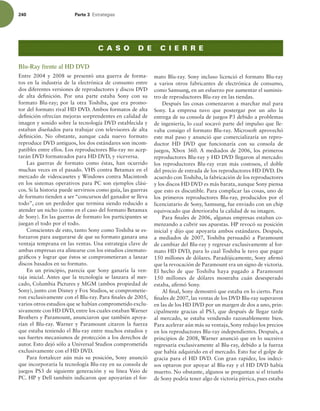 240 Parte 3 TUSBUFHJBT
Blu-Ray frente al HD DVD
Entre 2004 y 2008 se presentó una guerra de forma-
tos en la industria de la electrónica de consumo entre
dos diferentes versiones de reproductores y discos DVD
de alta deinición. Por una parte estaba Sony con su
formato Blu-ray; por la otra Toshiba, que era promo-
tor del formato rival HD DVD. Ambos formatos de alta
deinición ofrecían mejoras sorprendentes en calidad de
imagen y sonido sobre la tecnología DVD establecida y
estaban diseñados para trabajar con televisores de alta
deinición. No obstante, aunque cada nuevo formato
reproduce DVD antiguos, los dos estándares son incom-
patibles entre ellos. Los reproductores Blu-ray no acep-
tarán DVD formateados para HD DVD, y viceversa.
Las guerras de formato como éstas, han ocurrido
muchas veces en el pasado. VHS contra Betamax en el
mercado de videocasetes y Windows contra Macintosh
en los sistemas operativos para PC son ejemplos clási-
cos. Si la historia puede servirnos como guía, las guerras
de formato tienden a ser “concursos del ganador se lleva
todo”, con un perdedor que termina siendo reducido a
atender un nicho (como en el caso del formato Betamax
de Sony). En las guerras de formato los participantes se
juegan el todo por el todo.
Conscientes de esto, tanto Sony como Toshiba se es-
forzaron para asegurarse de que su formato ganara una
ventaja temprana en las ventas. Una estrategia clave de
ambas empresas era alinearse con los estudios cinemato-
gráicos y lograr que éstos se comprometieran a lanzar
discos basados en su formato.
En un principio, parecía que Sony ganaría la ven-
taja inicial. Antes que la tecnología se lanzara al mer-
cado, Columbia Pictures y MGM (ambos propiedad de
Sony), junto con Disney y Fox Studios, se comprometie-
ron exclusivamente con el Blu-ray. Para inales de 2005,
varios otros estudios que se habían comprometido exclu-
sivamente con HD DVD, entre los cuales estaban Warner
Brothers y Paramount, anunciaron que también apoya-
rían el Blu-ray. Warner y Paramount citaron la fuerza
que estaba teniendo el Blu-ray entre muchos estudios y
sus fuertes mecanismos de protección a los derechos de
autor. Esto dejó sólo a Universal Studios comprometida
exclusivamente con el HD DVD.
Para fortalecer aún más su posición, Sony anunció
que incorporaría la tecnología Blu-ray en su consola de
juegos PS3 de siguiente generación y su línea Vaio de
PC. HP y Dell también indicaron que apoyarían el for-
C A S O D E C I E R R E
mato Blu-ray. Sony incluso licenció el formato Blu-ray
a varios otros fabricantes de electrónica de consumo,
como Samsung, en un esfuerzo por aumentar el suminis-
tro de reproductores Blu-ray en las tiendas.
Después las cosas comenzaron a marchar mal para
Sony. La empresa tuvo que postergar por un año la
entrega de su consola de juegos P3 debido a problemas
de ingeniería, lo cual socavó parte del impulso que lle-
vaba consigo el formato Blu-ray. Microsoft aprovechó
este mal paso y anunció que comercializaría un repro-
ductor HD DVD que funcionaría con su consola de
juegos, Xbox 360. A mediados de 2006, los primeros
reproductores Blu-ray y HD DVD llegaron al mercado:
los reproductores Blu-ray eran más costosos, el doble
del precio de entrada de los reproductores HD DVD. De
acuerdo con Toshiba, la fabricación de los reproductores
y los discos HD DVD es más barata, aunque Sony piensa
que esto es discutible. Para complicar las cosas, uno de
los primeros reproductores Blu-ray, producidos por el
licenciatario de Sony, Samsung, fue enviado con un chip
equivocado que deterioraba la calidad de su imagen.
Para inales de 2006, algunas empresas estaban co-
menzando a cubrir sus apuestas. HP revocó su posición
inicial y dijo que apoyaría ambos estándares. Después,
a mediados de 2007, Toshiba persuadió a Paramount
de cambiar del Blu-ray y regresar exclusivamente al for-
mato HD DVD, para lo cual Toshiba le tuvo que pagar
150 millones de dólares. Paradójicamente, Sony airmó
que la revocación de Paramount era un signo de victoria.
El hecho de que Toshiba haya pagado a Paramount
150 millones de dólares mostraba cuán desesperado
estaba, airmó Sony.
Al inal, Sony demostró que estaba en lo cierto. Para
inales de 2007, las ventas de los DVD Blu-ray superaron
en las de los HD DVD por un margen de dos a uno, prin-
cipalmente gracias al PS3, que después de llegar tarde
al mercado, se estaba vendiendo razonablemente bien.
Para acelerar aún más su ventaja, Sony redujo los precios
en los reproductores Blu-ray independientes. Después, a
principios de 2008, Warner anunció que en lo sucesivo
regresaría exclusivamente al Blu-ray, debido a la fuerza
que había adquirido en el mercado. Esto fue el golpe de
gracia para el HD DVD. Con gran rapidez, los indeci-
sos optaron por apoyar al Blu-ray y el HD DVD había
muerto. No obstante, algunos se preguntan si el triunfo
de Sony podría tener algo de victoria pírrica, pues estaba
 