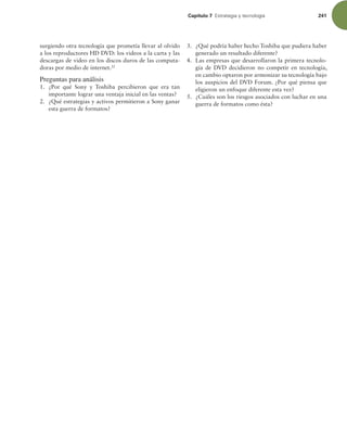 Capítulo 7 TUSBUFHJBZUFDOPMPHÓB 241
surgiendo otra tecnología que prometía llevar al olvido
a los reproductores HD DVD: los videos a la carta y las
descargas de video en los discos duros de las computa-
doras por medio de internet.22
Preguntas para análisis
1. ¿Por qué Sony y Toshiba percibieron que era tan
importante lograr una ventaja inicial en las ventas?
2. ¿Qué estrategias y activos permitieron a Sony ganar
esta guerra de formatos?
3. ¿Qué podría haber hecho Toshiba que pudiera haber
generado un resultado diferente?
4. Las empresas que desarrollaron la primera tecnolo-
gía de DVD decidieron no competir en tecnología,
en cambio optaron por armonizar su tecnología bajo
los auspicios del DVD Forum. ¿Por qué piensa que
eligieron un enfoque diferente esta vez?
5. ¿Cuáles son los riesgos asociados con luchar en una
guerra de formatos como ésta?
 