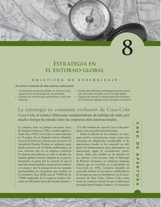 C
A
S
O
D
E
A
P
E
R
T
U
R
A
Estrategia en
el entorno global
O B J E T I V O S D E A P R E N D I Z A J E
t $PNQSFOEFSFMQSPDFTPHMPCBMZMBGPSNBFORVF
SFQFSDVUFFOMBFTUSBUFHJBEFVOBFNQSFTB
t OBMJ[BSMPTNPUJWPTQBSBFYQBOEJSTFBOJWFMJOUFS-
OBDJPOBM
t 3FWJTBSMBTEJGFSFOUFTFTUSBUFHJBTRVFMBTFNQSF-
TBTVTBOQBSBDPNQFUJSFOFMNFSDBEPHMPCBM
t YQMJDBSMBTWFOUBKBTZEFTWFOUBKBTEFMPTEJGFSFO-
UFTNPEPTEFJOHSFTBSBMPTNFSDBEPTFYUSBOKFSPT
Al concluir el estudio de este capítulo, usted podrá:
8
La estrategia en constante evolución de Coca-Cola
La empresa hizo su primera incursión fuera
de Estados Unidos en 1902, cuando ingresó a
Cuba. Para 1929, Coca-Cola se comercializaba
en 76 países. En la Segunda Guerra Mundial,
Coca-Cola irmó un contrato para proveer a la
Armada de Estados Unidos, en cualquier parte
donde estuviera, de su bebida emblemática, de
cola. Durante esta era, la empresa construyó
63 plantas envasadoras en todo el mundo. Su
impulso global continuó después de la guerra,
fomentado en parte por la creencia de que el
mercado estadounidense alcanzaría la madurez
a la postre y por la percepción de las enormes
oportunidades de crecimiento que residían en
el extranjero. Para 2008, más de 59000 de los
71000 empleados de la empresa estaban ubi-
cados en 200 países fuera de Estados Unidos, y
73% del volumen de cajas de Coca-Cola perte-
necía a los mercados internacionales.
Hasta la década de los ochenta, su estra-
tegia podría caracterizarse mejor como una
estrategia de adaptación considerable. A las
operaciones locales se les concedió un alto
grado de independencia para administrar sus
operaciones según lo consideraran conve-
niente. Todo esto cambió en las décadas de
los ochenta y los noventa, bajo el liderazgo
de Roberto Goizueta, un talentoso migrante
cubano que se convirtió en el presidente de
Coca-Cola en 1981. Goizueta infundió un
renovado énfasis en las marcas emblemáticas
de la empresa, que se extendieron con la intro-
ducción de Diet Coke, Cherry Coke, entre
otras. Su creencia central era que la diferencia
principal entre Estados Unidos y los mercados
Coca-Cola, el icónico fabricante estadounidense de bebidas de soda, por
mucho tiempo ha estado entre las empresas más internacionales.
 