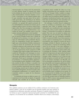 243
internacionales era el bajo nivel de penetración
en estos últimos, donde el consumo per cápita
de las bebidas de cola era de sólo 10-15% de la
cifra estadounidense. Goizueta impulsó a Coca-
Cola a convertirse en una empresa global, para
lo que centralizó una gran parte de las activi-
dades gerenciales y de marketing en las oicinas
corporativas de Atlanta, se enfocó en las marcas
centrales y se apropió del capital accionario de
las embotelladoras extranjeras de manera que la
empresa pudiera ejercer un mayor control estra-
tégico sobre ella. Esta estrategia de uniformidad
se aplicó para lograr la estandarización y eco-
nomías de escala, con medidas como el uso del
mismo mensaje publicitario a nivel mundial.
La estrategia global de Goizueta fue adoptada
por su sucesor, Douglas Ivester, pero a inales de
la década de los noventa, ir en pos de la estra-
tegia de uniformidad estaba perdiendo eicacia,
pues los competidores locales más pequeños y
ágiles que comercializaban bebidas comenzaron
a parar el motor de crecimiento de Coca-Cola.
Cuando la empresa se dio cuenta de que no estaba
logrando sus objetivos inancieros por primera
vez en una generación, Ivester renunció en 2000
y Douglas Daft ocupó su lugar. Daft instituyó un
cambio de 180 grados en la estrategia. La creen-
cia de Daft consistía en que Coca-Cola necesi-
taba poner más poder en manos de los directivos
nacionales. Pensó que la estrategia, el desarrollo
de productos y el marketing debían adaptarse a
las necesidades locales. Despidió a 6000 emplea-
dos, muchos de ellos en Atlanta y concedió a los
directores nacionales mayor autonomía. Además,
en una maniobra espectacular para una empresa
de marketing, anunció que la empresa dejaría de
hacer publicidad global y devolvió el poder sobre
presupuestos publicitarios y el control sobre el
contenido creativo a manos de los directores
nacionales.
La maniobra de Ivester se debió en parte a la
experiencia de Coca-Cola en Japón, el segundo
mercado más rentable de la empresa, donde
el producto mejor vendido de Coke no es una
bebida carbonatada sino una enlatada a base de
café frío, el Georgia Coffee, vendido en máqui-
nas expendedoras. La experiencia japonesa pare-
cía indicar que los productos debían adaptarse a
los gustos y preferencias locales, y que Coca-Cola
haría bien en descentralizar más autoridad en la
toma de decisiones hacia los gerentes locales.
Sin embargo, el cambio hacia la adaptación
local no produjo el crecimiento que se había
esperado; para 2002, el péndulo estaba osci-
lando hacia una coordinación más centralizada,
con Atlanta como el centro supervisor del mar-
keting y el desarrollo de producto en diferentes
países. Pero esta vez, no primó la cultura uni-
formista de la era de Goizueta. Bajo el liderazgo
de Nevill Isdell, que fue nombrado presidente
(CEO) en marzo de 2004, Coca-Cola comenzó a
revisar y guiar el marketing local y el desarrollo
de productos, pero adoptó la creencia de que la
estrategia, incluida la ijación de precios, ofer-
tas de producto y mensaje de marketing, debían
variar de un mercado a otro para adaptarse a
las condiciones locales. La posición de Isdell, en
otras palabras, representa un punto medio entre
la estrategia de Goizueta y Daft. Además, Isdell
enfatizó la importancia de aprovechar las buenas
ideas en muchas naciones. Un ejemplo claro es
Georgia Coffee. Después de ver el éxito de esta
bebida en Japón, en octubre de 2007, Coca-Cola
pactó una alianza estratégica con Illycaffe, uno
de los principales productores de café de Italia,
para desarrollar una franquicia global para bebi-
das de café frías enlatadas o embotelladas. Asi-
mismo, en 2003, la subsidiaria de Coca-Cola en
China desarrolló una bebida de naranja no car-
bonatada que de inmediato se convirtió en una
de las bebidas mejor vendidas de esa nación. Al
ver el potencial de la bebida, Coca-Cola ahora
está lanzándola también en otros países asiáti-
cos. Ha sido un gran éxito en Tailandia, donde se
lanzó en 2005, y parece estar ganando fuerza en
India, donde se lanzó en 2007.1
Sinopsis
Este capítulo comienza con un análisis de los cambios continuos en el entorno com-
petitivo global y trata de los modelos que los gerentes pueden usar para analizar la
competencia en diferentes mercados nacionales. Después, el capítulo analiza las distin-
tas formas en que la expansión internacional puede aumentar la rentabilidad de una
empresa y el crecimiento de sus utilidades. También observa las ventajas y desventajas
 