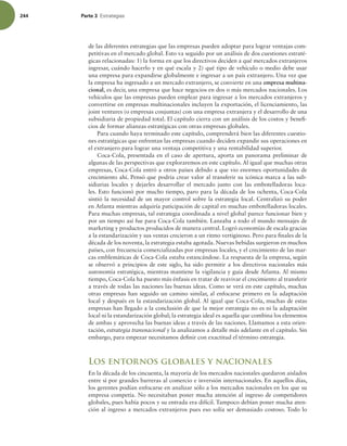 244 Parte 3 TUSBUFHJBT
de las diferentes estrategias que las empresas pueden adoptar para lograr ventajas com-
petitivas en el mercado global. Esto va seguido por un análisis de dos cuestiones estraté-
gicas relacionadas: 1) la forma en que los directivos deciden a qué mercados extranjeros
ingresar, cuándo hacerlo y en qué escala y 2) qué tipo de vehículo o medio debe usar
una empresa para expandirse globalmente e ingresar a un país extranjero. Una vez que
la empresa ha ingresado a un mercado extranjero, se convierte en una empresa multina-
cional, es decir, una empresa que hace negocios en dos o más mercados nacionales. Los
vehículos que las empresas pueden emplear para ingresar a los mercados extranjeros y
convertirse en empresas multinacionales incluyen la exportación, el licenciamiento, las
joint ventures (o empresas conjuntas) con una empresa extranjera y el desarrollo de una
subsidiaria de propiedad total. El capítulo cierra con un análisis de los costos y benei-
cios de formar alianzas estratégicas con otras empresas globales.
Para cuando haya terminado este capítulo, comprenderá bien las diferentes cuestio-
nes estratégicas que enfrentan las empresas cuando deciden expandir sus operaciones en
el extranjero para lograr una ventaja competitiva y una rentabilidad superior.
Coca-Cola, presentada en el caso de apertura, aporta un panorama preliminar de
algunas de las perspectivas que exploraremos en este capítulo. Al igual que muchas otras
empresas, Coca-Cola entró a otros países debido a que vio enormes oportunidades de
crecimiento ahí. Pensó que podría crear valor al transferir su icónica marca a las sub-
sidiarias locales y dejarles desarrollar el mercado junto con las embotelladoras loca-
les. Esto funcionó por mucho tiempo, paro para la década de los ochenta, Coca-Cola
sintió la necesidad de un mayor control sobre la estrategia local. Centralizó su poder
en Atlanta mientras adquiría paticipación de capital en muchas embotelladoras locales.
Para muchas empresas, tal estrategia coordinada a nivel global parece funcionar bien y
por un tiempo así fue para Coca-Cola también. Lanzaba a todo el mundo mensajes de
marketing y productos producidos de manera central. Logró economías de escala gracias
a la estandarización y sus ventas crecieron a un ritmo vertiginoso. Pero para inales de la
década de los noventa, la estrategia estaba agotada. Nuevas bebidas surgieron en muchos
países, con frecuencia comercializadas por empresas locales, y el crecimiento de las mar-
cas emblemáticas de Coca-Cola estaba estancándose. La respuesta de la empresa, según
se observó a principios de este siglo, ha sido permitir a los directivos nacionales más
autonomía estratégica, mientras mantiene la vigilancia y guía desde Atlanta. Al mismo
tiempo, Coca-Cola ha puesto más énfasis en tratar de reavivar el crecimiento al transferir
a través de todas las naciones las buenas ideas. Como se verá en este capítulo, muchas
otras empresas han seguido un camino similar, al enfocarse primero en la adaptación
local y después en la estandarización global. Al igual que Coca-Cola, muchas de estas
empresas han llegado a la conclusión de que la mejor estrategia no es ni la adaptación
local ni la estandarización global; la estrategia ideal es aquella que combina los elementos
de ambas y aprovecha las buenas ideas a través de las naciones. Llamamos a esta orien-
tación, estrategia transnacional y la analizamos a detalle más adelante en el capítulo. Sin
embargo, para empezar necesitamos deinir con exactitud el término estrategia.
Los entornos globales y nacionales
En la década de los cincuenta, la mayoría de los mercados nacionales quedaron aislados
entre sí por grandes barreras al comercio e inversión internacionales. En aquellos días,
los gerentes podían enfocarse en analizar sólo a los mercados nacionales en los que su
empresa competía. No necesitaban poner mucha atención al ingreso de competidores
globales, pues había pocos y su entrada era difícil. Tampoco debían poner mucha aten-
ción al ingreso a mercados extranjeros pues eso solía ser demasiado costoso. Todo lo
 