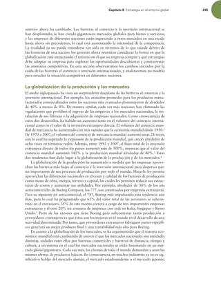 Capítulo 8 TUSBUFHJBFOFMFOUPSOPHMPCBM 245
anterior ahora ha cambiado. Las barreras al comercio y la inversión internacional se
han desplomado, se han creado gigantescos mercados globales para bienes y servicios,
y las empresas de diferentes naciones están ingresando a otros mercados en una escala
hasta ahora sin precedentes, lo cual está aumentando la intensidad de la competencia.
La rivalidad ya no puede entenderse tan sólo en términos de lo que sucede dentro de
las fronteras de una nación; los gerentes ahora necesitan considerar la forma en que la
globalización está impactando el entorno en el que su empresa compite y qué estrategias
debe adoptar su empresa para explotar las oportunidades descubiertas y contrarrestar
las amenazas competitivas. En esta sección observaremos los cambios iniciados por la
caída de las barreras al comercio e inversión internacionales, y analizaremos un modelo
para estudiar la situación competitiva en diferentes naciones.
La globalización de la producción y los mercados
El medio siglo pasado ha visto un sorprendente desplome de las barreras al comercio y la
inversión internacional. Por ejemplo, los aranceles promedio para los productos manu-
facturados comercializados entre las naciones más avanzadas disminuyeron de alrededor
de 40% a menos de 4%. De manera similar, cada vez más naciones han eliminado las
regulaciones que prohíben el ingreso de las empresas a los mercados nacionales, la ins-
talación de sus fábricas o la adquisición de empresas nacionales. Como consecuencia de
estos dos desarrollos, ha habido un aumento tanto en el volumen del comercio interna-
cional como en el valor de la inversión extranjera directa. El volumen del comercio mun-
dial de mercancía ha aumentado con más rapidez que la economía mundial desde 1950.2
De 1970 a 2007, el volumen del comercio de mercancía mundial aumentó unas 28 veces,
con lo cual ha superado la expansión de la producción mundial, que creció alrededor de
ocho veces en términos reales. Además, entre 1992 y 2007, el lujo total de la inversión
extranjera directa de todos los países aumentó más de 500%, mientras que el valor del
comercio mundial aumentó 145% y la producción mundial alrededor de 40%.3
Estas
dos tendencias han dado lugar a la globalización de la producción y de los mercados.4
La globalización de la producción ha aumentado a medida que las empresas aprove-
chan las barreras más bajas al comercio y la inversión internacional para dispersar par-
tes importantes de sus procesos de producción por todo el mundo. Hacerlo les permite
aprovechar las diferencias nacionales en el costo y calidad de los factores de producción
como mano de obra, energía, terreno y capital, los cuales les permiten reducir sus estruc-
turas de costos y aumentar sus utilidades. Por ejemplo, alrededor de 30% de los jets
aerocomerciales de Boeing Company, los 777, son construidos por empresas extranjeras.
Para su siguiente jet aerocomercial, el 787, Boeing está impulsando esta tendencia aún
más, para lo cual ha programado que 65% del valor total de las aeronaves se subcon-
trate en el extranjero, 35% de este monto correrá a cargo de tres importantes empresas
extranjeras y el otro 20% irá a manos de empresas con sede en Italia, Singapur y Reino
Unido.5
Parte de las razones que tiene Boeing para subcontratar tanta producción a
proveedores extranjeros es que éstos son los mejores en el mundo en el desarrollo de una
actividad determinada. Por tanto, que proveedores extranjeros fabriquen partes especíi-
cas generará un mejor producto inal y una rentabilidad más alta para Boeing.
En cuanto a la globalización de los mercados, se ha argumentado que el sistema eco-
nómico mundial está cambiando de uno en el que los mercados nacionales son entidades
distintas, aisladas entre ellas por barreras comerciales y barreras de distancia, tiempo y
cultura, a un sistema en el cual los mercados nacionales se están fusionando en un mer-
cado global gigantesco. Cada vez más, los clientes de todo el mundo demandan y usan las
mismas ofertas de productos básicos. En consecuencia, en muchas industrias ya no es sig-
niicativo hablar del mercado alemán, el mercado estadounidense o el mercado japonés;
 