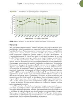 Capítulo 1 -JEFSB[HPFTUSBUÏHJDPNBOFKPEFMQSPDFTPEFFMBCPSBDJØOEFFTUSBUFHJBT 3
Sinopsis
¿Por qué algunas empresas triunfan mientras otras fracasan? ¿Por qué Walmart pudo
superar de una manera consistente a sus rivales? En la industria de las aerolíneas, ¿cómo
ha podido Southwest Airlines mantener el crecimiento de sus ingresos y utilidades en
tiempos malos y buenos, mientras que rivales como US Airways y United Airlines han
tenido que recurrir a la protección contra la quiebra? ¿Qué explica el crecimiento y la
rentabilidad consistentes de Nucor Steel, ahora el más grande productor de acero en
Estados Unidos, en un periodo en que muchos de sus rivales principales han quebrado?
En este libro argumentamos que las estrategias que los gerentes de una empresa
diseñan, tienen su mayor impacto en su desempeño en relación con sus competidores.
Una estrategia es un conjunto de acciones relacionadas que los gerentes ejecutan para
incrementar el desempeño de su empresa. Para la mayoría, si no es que para todas las
empresas, lograr el desempeño superior en relación con sus rivales es el máximo desafío.
Si las estrategias de una empresa generan un desempeño superior se dice que ésta tiene
una ventaja competitiva. Las estrategias de Walmart produjeron un desempeño superior
de 1994 a 2008; en consecuencia, Walmart ha disfrutado de una ventaja competitiva
respecto a sus rivales. ¿Cómo logró esta ventaja competitiva? Como se explicó en el
caso de apertura, esto se debió a la implementación exitosa de varias estrategias de sus
directivos, entre ellos el más notable fue Sam Walton. Estas estrategias permitieron a la
empresa reducir su estructura de costos, ijar precios bajos, ganar participación de mer-
cado y ser más rentable que sus rivales. (Se regresará al ejemplo de Walmart varias veces
a lo largo de este libro mediante un caso continuo que examina los diferentes aspectos
de su estrategia y desempeño.)
Este libro identiica y describe las estrategias que los gerentes pueden implementar
para lograr un desempeño superior y que ofrecen a su empresa una ventaja competitiva.
Uno de sus objetivos principales es brindarle una comprensión detallada de las técnicas
y habilidades de análisis necesarias para identiicar e implementar estrategias con éxito.
El primer paso hacia el logro de este objetivo es describir a detalle lo que signiica la ven-
taja competitiva y el desempeño superiores y explicar los roles centrales que los gerentes
desempeñan al liderar el proceso de elaboración de estrategias.
Figura 1.1 3FOUBCJMJEBEEF8BMNBSUZEFTVTDPNQFUJEPSFT
Rendimiento
sobre
capital
invertido
(%)
Walmart Target Costco
1
9
9
4
1
9
9
7
1
9
9
9
1
9
9
8
2
0
0
0
2
0
0
3
2
0
0
4
2
0
0
5
2
0
0
6
2
0
0
2
1
9
9
5
1
9
9
6
2
0
0
1
8
10
12
14
16
18
2
4
0
6
2
0
0
8
2
0
0
7
Fuente:7BMVF-JOF$BMDVMBUJPOT-PTEBUPTQBSBTFFTUJNBOTPCSFMBCBTFEFUSFTUSJNFTUSFT
 