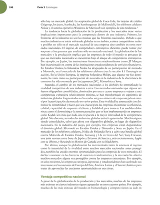 246 Parte 3 TUSBUFHJBT
sólo hay un mercado global. La aceptación global de Coca-Cola, las tarjetas de crédito
Citigroup, los jeans, Starbucks, las hamburguesas de McDonald’s, los teléfonos celulares
Nokia y el sistema operativo Windows de Microsoft son ejemplos de esta tendencia.6
La tendencia hacia la globalización de la producción y los mercados tiene varias
implicaciones importantes para la competencia dentro de una industria. Primero, las
fronteras de la industria no son las mismas que las fronteras nacionales. Debido a que
muchas industrias se están volviendo globales en su ámbito, existen competidores reales
y posibles no sólo en el mercado nacional de una empresa sino también en otros mer-
cados nacionales. El ingreso de competidores extranjeros eicientes puede tomar por
sorpresa a los gerentes que analizan sólo su mercado nacional. La globalización de los
mercados y la producción implica que las empresas de todo el mundo se percatan de
que sus mercados nacionales se encuentran bajo el ataque de competidores extranjeros.
Por ejemplo, en Japón, las instituciones inancieras estadounidenses como JP Morgan
han incursionado en contra de las instituciones estadounidenses de servicios inancieros.
En Estados Unidos, la inlandesa Nokia ha despojado de su participación de mercado
a Motorola, en el mercado de los teléfonos celulares (vea la sección 8.1 Estrategia en
acción). En la Unión Europea, la empresa holandesa Philips, que alguna vez fue domi-
nante, ha visto cómo su participación de mercado en la industria de la electrónica de
consumo ha sido mermada por las japonesas JVC, Matsushita y Sony.
Segundo, el cambio de los mercados nacionales a los globales ha intensiicado la
rivalidad competitiva de una industria a otra. Los mercados nacionales que alguna vez
fueron oligopolios consolidados, dominados por tres o cuatro empresas y sujetos a una
competencia extranjera relativamente mínima, se han transformado en segmentos de
industrias globales fragmentadas en las cuales un gran número de empresas pelean entre
sí por la participación de mercado en varios países. Esta rivalidad ha amenazado con dis-
minuir la rentabilidad y hacer que sea crucial para las empresas maximizar su eiciencia,
calidad, capacidad de respuesta al cliente y habilidad para innovar. Las medidas dolo-
rosas como el downsizing y la reestructuración que se han implementando en empresas
como Kodak son más que nada una respuesta a la mayor intensidad de la competencia
global. No obstante, no todas las industrias globales están fragmentadas. Muchas siguen
siendo consolidados, salvo que ahora son oligopolios globales, en lugar de oligopolios
nacionales. En la industria del juego, por ejemplo, tres empresas están disputándose
el dominio global: Microsoft en Estados Unidos y Nintendo y Sony en Japón. En el
mercado de los teléfonos celulares, Nokia de Finlandia lleva a cabo una batalla global
contra Motorola de Estados Unidos; Samsung y LG en Corea del Sur; Sony-Ericsson,
una joint venture entre Sony de Japón y Ericsson de Suecia y, más recientemente, Apple
con su iPhone, y Research in Motion de Canadá con su Blackberry.
Por último, aunque la globalización ha incrementado tanto la amenaza al ingreso
como la intensidad de la rivalidad entre muchos mercados nacionales antes protegi-
dos, también ha creado enormes oportunidades para las empresas de esos mercados. El
declive constante en las barreras al comercio transfronterizo y la inversión ha abierto
muchos mercados alguna vez protegidos contra las empresas extranjeras. Por ejemplo,
en años recientes, las empresas europeas, japonesas y estadounidenses han acelerado sus
inversiones en las naciones de Europa del Este, América Latina y el Sureste Asiático para
tratar de aprovechar las crecientes oportunidades en esas áreas.
Ventaja competitiva nacional
A pesar de la globalización de la producción y los mercados, muchas de las empresas
más exitosas en ciertas industrias siguen agrupadas en unos cuantos países. Por ejemplo,
muchas de las más exitosas del mundo en biotecnología y cómputo tienen su sede en
 